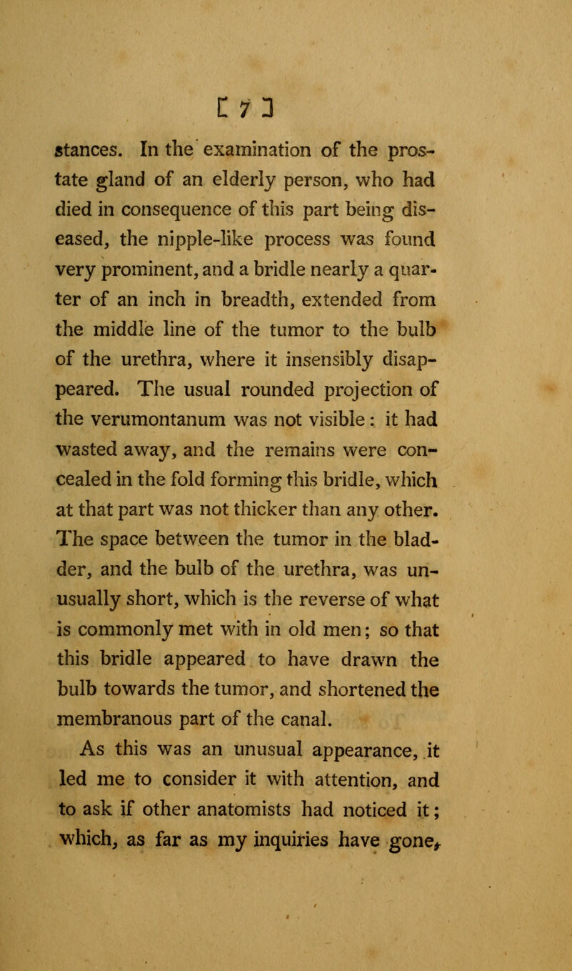 stances. In the examination of the pros- tate gland of an elderly person, who had died in consequence of this part being dis- eased, the nipple-like process was found very prominent, and a bridle nearly a quar- ter of an inch in breadth, extended from the middle line of the tumor to the bulb of the urethra, where it insensibly disap- peared. The usual rounded projection of the verumontanum was not visible: it had wasted away, and the remains were con- cealed in the fold forming this bridle, which at that part was not thicker than any other. The space between the tumor in the blad- der, and the bulb of the urethra, was un- usually short, which is the reverse of what is commonly met with in old men; so that this bridle appeared to have drawn the bulb towards the tumor, and shortened the membranous part of the canal. As this was an unusual appearance, it led me to consider it with attention, and to ask if other anatomists had noticed it; which, as far as my inquiries have gone*