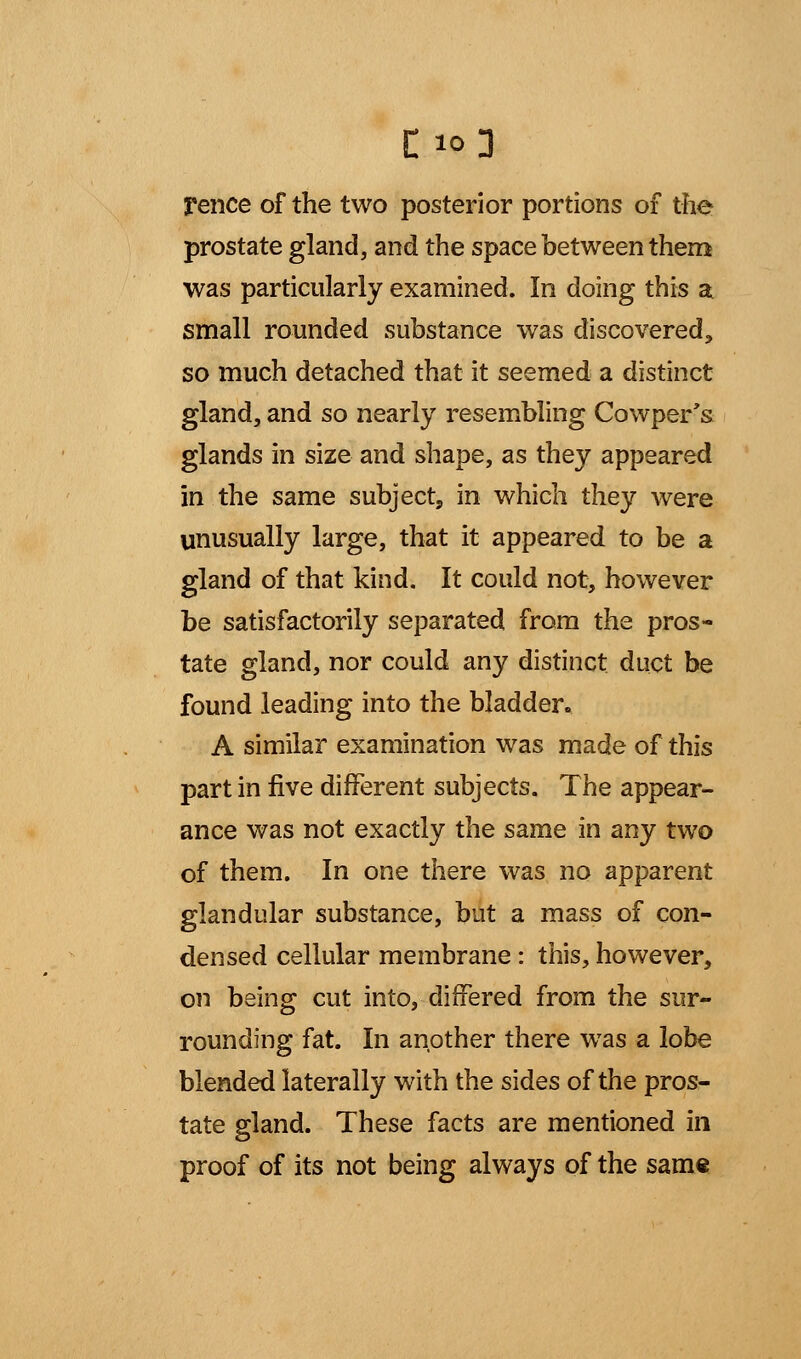 C:*0 Fence of the two posterior portions of the prostate gland, and the space between them was particularly examined. In doing this a small rounded substance was discovered, so much detached that it seemed a distinct gland, and so nearly resembling Cowper's glands in size and shape, as they appeared in the same subject, in which they were unusually large, that it appeared to be a gland of that kind. It could not, however be satisfactorily separated from the pros- tate gland, nor could any distinct duct be found leading into the bladder. A similar examination was made of this part in five different subjects. The appear- ance was not exactly the same in any two of them. In one there was no apparent glandular substance, but a mass of con- densed cellular membrane : this, however, on being cut into, differed from the sur- rounding fat. In another there was a lobe blended laterally with the sides of the pros- tate gland. These facts are mentioned in proof of its not being always of the same