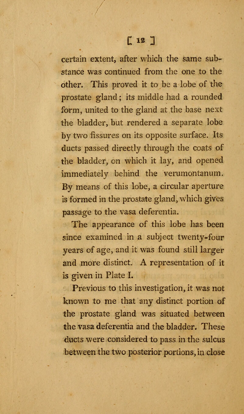 certain extent, after which the same sub- stance was continued from the one to the other. This proved it to be a lobe of the prostate gland; its middle had a rounded form, united to the gland at the base next the bladder, but rendered a separate lobe by two fissures on its opposite surface. Its ducts passed directly through the coats of the bladder, on which it lay, and opened immediately behind the verumontanum. By means of this lobe, a circular aperture is formed in the prostate gland, which gives passage to the vasa deferentia. The appearance of this lobe has been since examined in a subject twenty-four years of age, and it was found still larger and more distinct. A representation of it is given in Plate I. Previous to this investigation, it was not known to me that any distinct portion of the prostate gland was situated between the vasa deferentia and the bladder. These ducts were considered to pass in the sulcus between the two posterior portions, in close