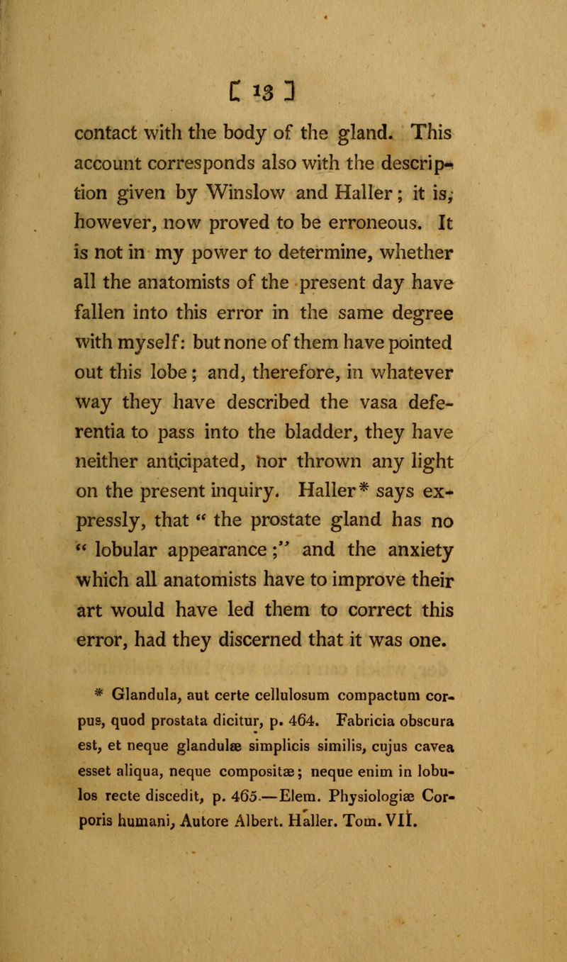 contact with the body of the gland. This account corresponds also with the descrip- tion given by Winslow and Haller; it is, however, now proved to be erroneous. It is not in my power to determine, whether all the anatomists of the present day have fallen into this error in the same degree with myself: but none of them have pointed out this lobe; and, therefore, in whatever way they have described the vasa defe- rentia to pass into the bladder, they have neither anticipated, nor thrown any light on the present inquiry. Haller * says ex- pressly, that  the prostate gland has no  lobular appearance; and the anxiety which all anatomists have to improve their art would have led them to correct this error, had they discerned that it was one. * Glandula, aut certe cellulosum compactum cor- pus, quod prostata dicitur, p. 464. Fabricia obscura est, et neque glandulse simplicis similis, cujus cavea esset aliqua, neque compositae; neque enim in lobu- los recte discedit, p. 465-—Elem. Physiologiae Cor- poris humani, Autore Albert. Haller. Tom. Vlt.