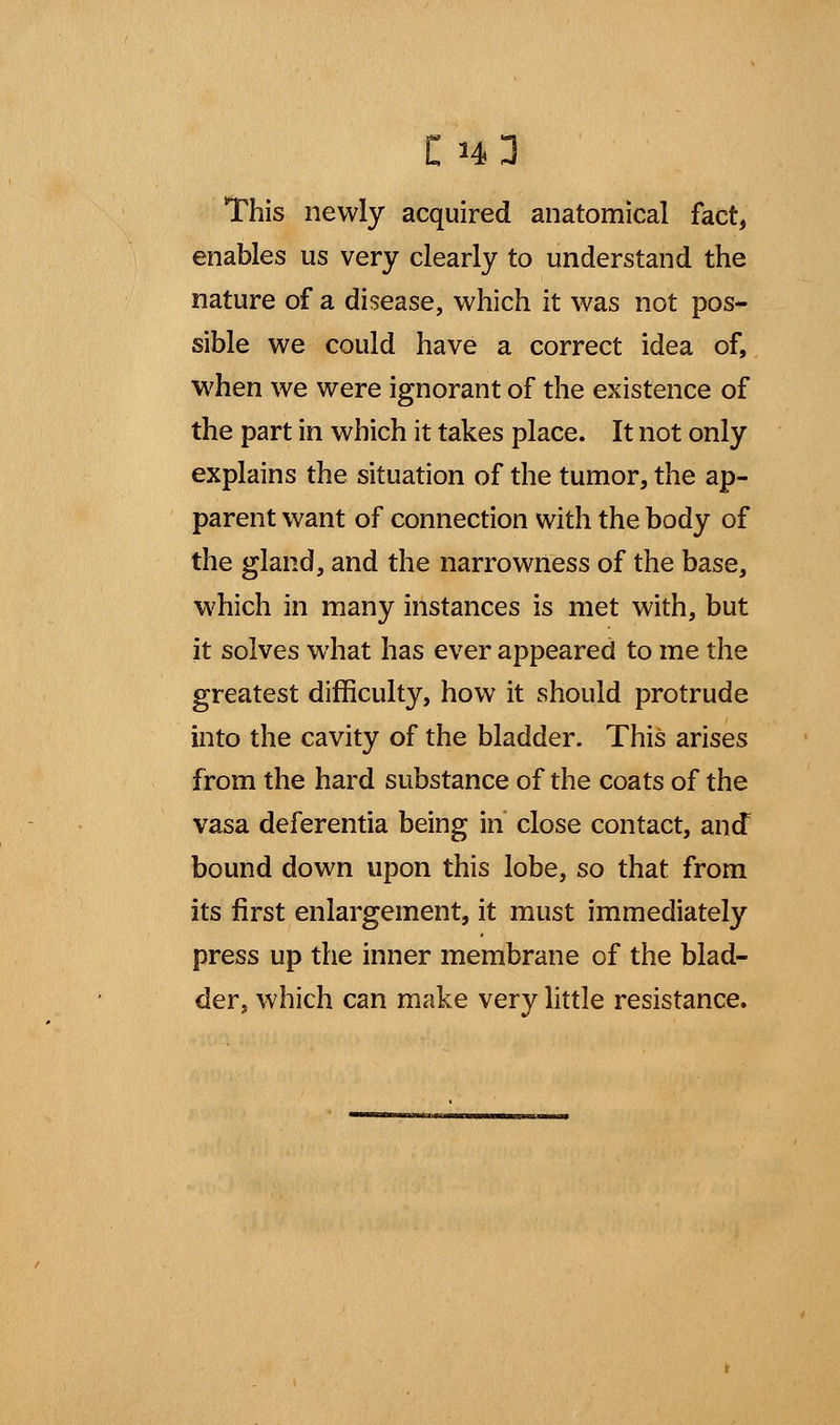 This newly acquired anatomical fact, enables us very clearly to understand the nature of a disease, which it was not pos- sible we could have a correct idea of, when we were ignorant of the existence of the part in which it takes place. It not only explains the situation of the tumor, the ap- parent want of connection with the body of the gland, and the narrowness of the base, which in many instances is met with, but it solves what has ever appeared to me the greatest difficulty, how it should protrude into the cavity of the bladder. This arises from the hard substance of the coats of the vasa deferentia being in close contact, and bound down upon this lobe, so that from its first enlargement, it must immediately press up the inner membrane of the blad- der, which can make very little resistance.
