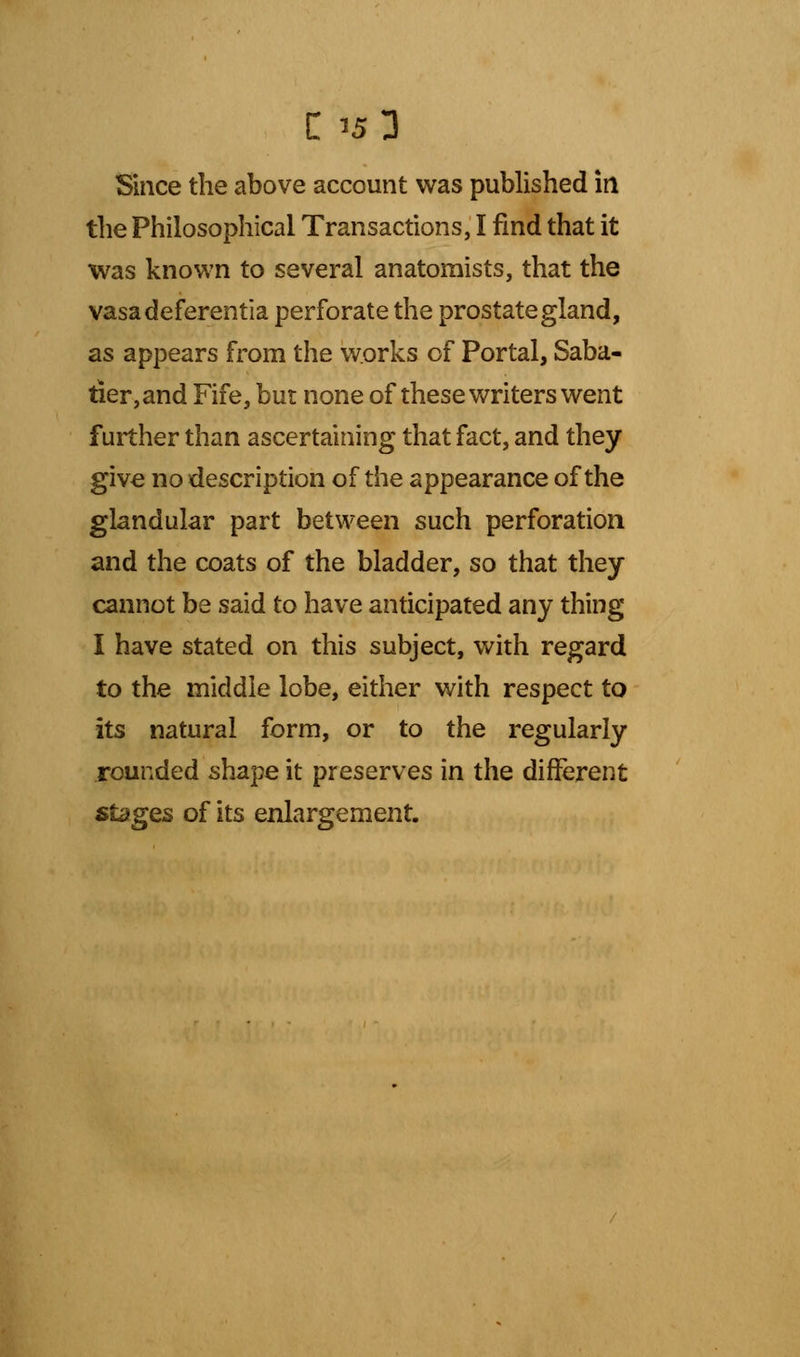 Since the above account was published in the Philosophical Transactions, I find that it was known to several anatomists, that the vasadeferentia perforate the prostate gland, as appears from the works of Portal, Saba- tier,and Fife, but none of these writers went further than ascertaining that fact, and they give no description of the appearance of the glandular part between such perforation and the coats of the bladder, so that they cannot be said to have anticipated any thing I have stated on this subject, with regard to the middle lobe, either with respect to its natural form, or to the regularly rounded shape it preserves in the different stages of its enlargement.