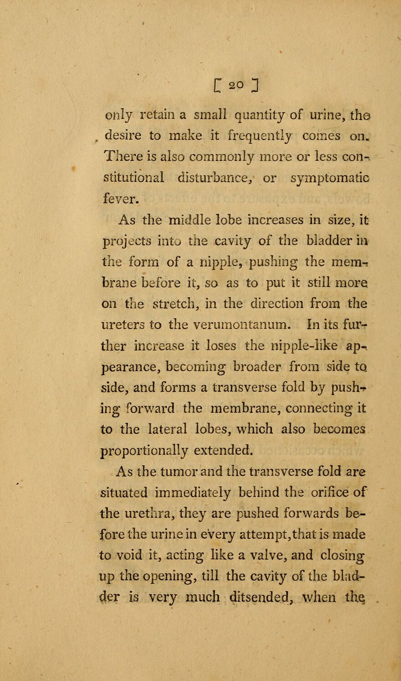 only retain a small quantity of urine, the f desire to make it frequently comes on. There is also commonly more or less con-, stitutional disturbance, or symptomatic fever. As the middle lobe increases in size, it projects into the cavity of the bladder in the form of a nipple, pushing the mem-; brane before it, so as to put it still more on the stretch, in the direction from the ureters to the verumontanum. In its fur- ther increase it loses the nipple-like ap- pearance, becoming broader from side to side, and forms a transverse fold by push-* ing forward the membrane, connecting it to the lateral lobes, which also becomes proportionally extended. As the tumor and the transverse fold are situated immediately behind the orifice of the urethra, they are pushed forwards be- fore the urine in every attempt,that is made to void it, acting like a valve, and closing up the opening, till the cavity of the blad- der is very much ditsended, when the,