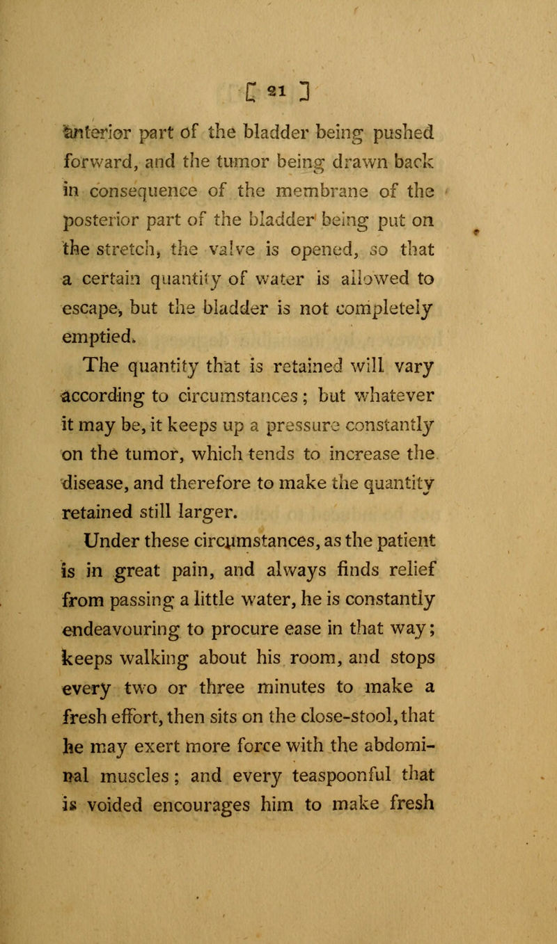 interior part of the bladder being pushed forward, and the tumor being drawn back in consequence of the membrane of the posterior part of the bladder being put on the stretchj the valve is opened, so that a certain quantity of water is allowed to escape, but the bladder is not completely emptied. The quantity that is retained will vary according to circumstances; but whatever it may be, it keeps up a pressure constantly on the tumor, which tends to increase the disease, and therefore to make the quantity retained still larger. Under these circumstances, as the patient is in great pain, and always finds relief from passing a little water, he is constantly endeavouring to procure ease in that way; keeps walking about his room, and stops every two or three minutes to make a fresh effort, then sits on the close-stool, that he may exert more force with the abdomi- nal muscles; and every teaspoonful that is voided encourages him to make fresh