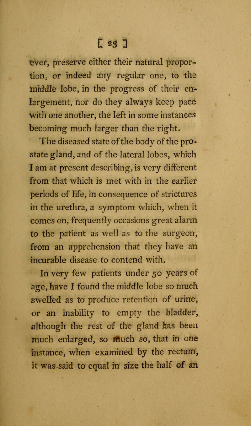 ever, preserve either their natural propor- tion; or indeed any regular one, to the middle lobe, in the progress of their en- largement, nor do they always keep pace with one another, the left in some instances becoming much larger than the right. The diseased state of the body of the pro- state gland, and of the lateral lobes, which I am at present describing, is very different from that which is met with in the earlier periods of life, in consequence of strictures in the urethra, a symptom which, when it comes on, frequently occasions great alarm to the patient as well as to the surgeon, from an apprehension that they have an incurable disease to contend with. In very few patients under 50 years of age, have I found the middle lobe so much swelled as to produce retention of urine, or an inability to empty the bladder, although the rest of the gland has been much enlarged, so iftuch so, that in one instance, when examined by the rectum, it was said to equal in size the half of an
