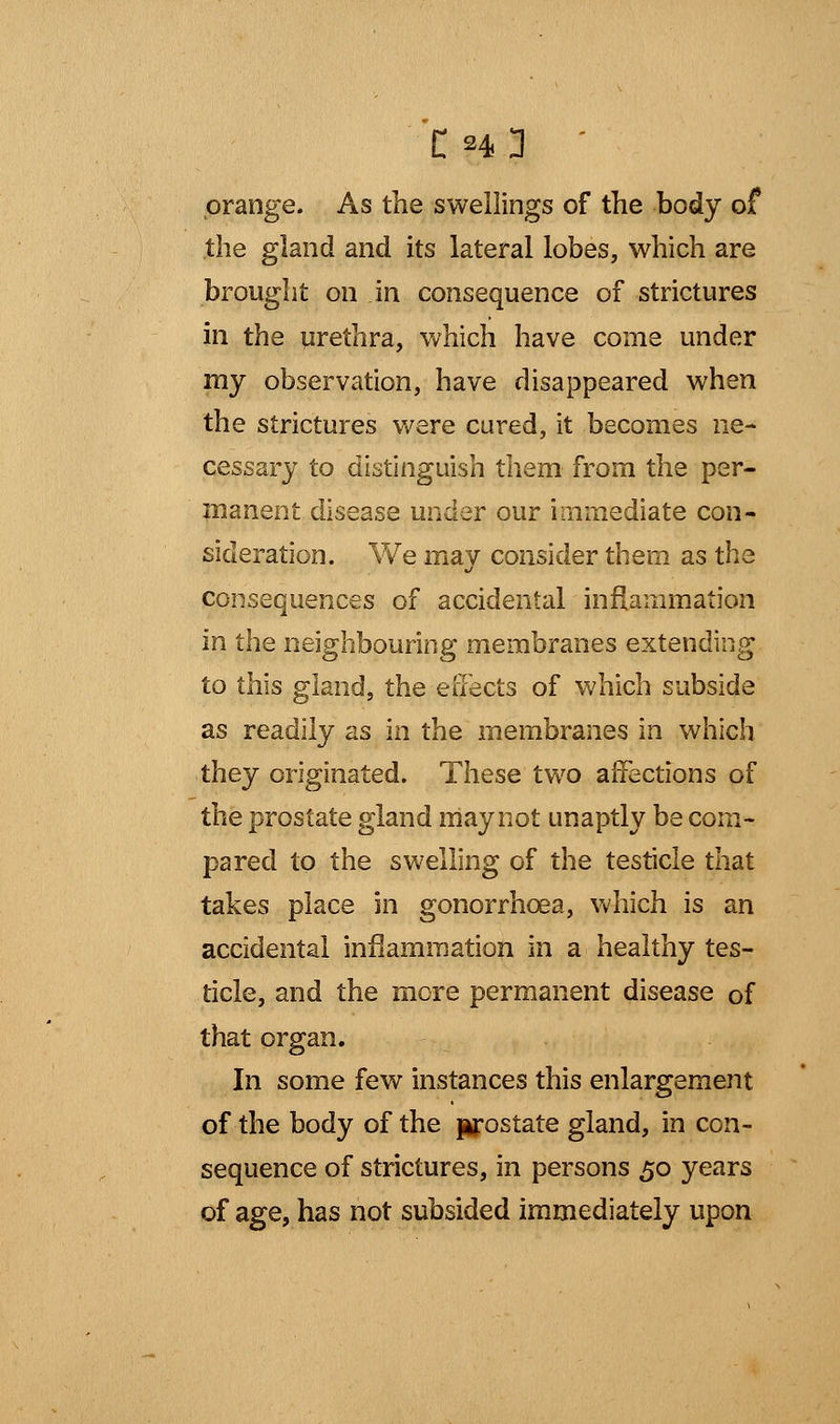 orange. As the swellings of the body of the gland and its lateral lobes, which are brought on in consequence of strictures in the urethra, which have come under my observation, have disappeared when the strictures were cured, it becomes ne- cessary to distinguish them from the per- manent disease under our immediate con- sideration. We rnav consider them as the consequences of accidental inflammation in the neighbouring membranes extending to this gland, the effects of which subside as readily as in the membranes in which they originated. These two affections of the prostate gland may not unaptly be com- pared to the swelling of the testicle that takes place in gonorrhoea, which is an accidental inflammation in a healthy tes- ticle, and the more permanent disease of that organ. In some few instances this enlargement of the body of the prostate gland, in con- sequence of strictures, in persons 50 years of age, has not subsided immediately upon