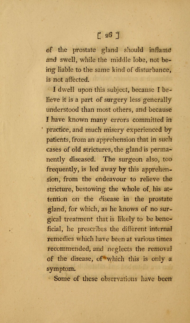 of the prostate gland should inflame' and swell, while the middle lobe, not be- ing liable to the same kind of disturbance, is not affected. I dwell upon this subject, because I be- lieve it is a part of surgery less generally understood than most others, and because I have known many errors committed in practice, and much misery experienced by patients, from an apprehension that in such cases of old strictures, the gland is perma* nently diseased. The surgeon also, too frequently, is led away by this apprehen- sion, from the endeavour to relieve the stricture, bestowing the whole of, his at- tention on the disease in the prostate gland, for which, as he knows of no sur- gical treatment that is likely to be bene- ficial, he prescribes the different internal remedies which have been at various times recommended, and neglects the removal Of the disease, of^which this is only a symptom. Some of these observations have been