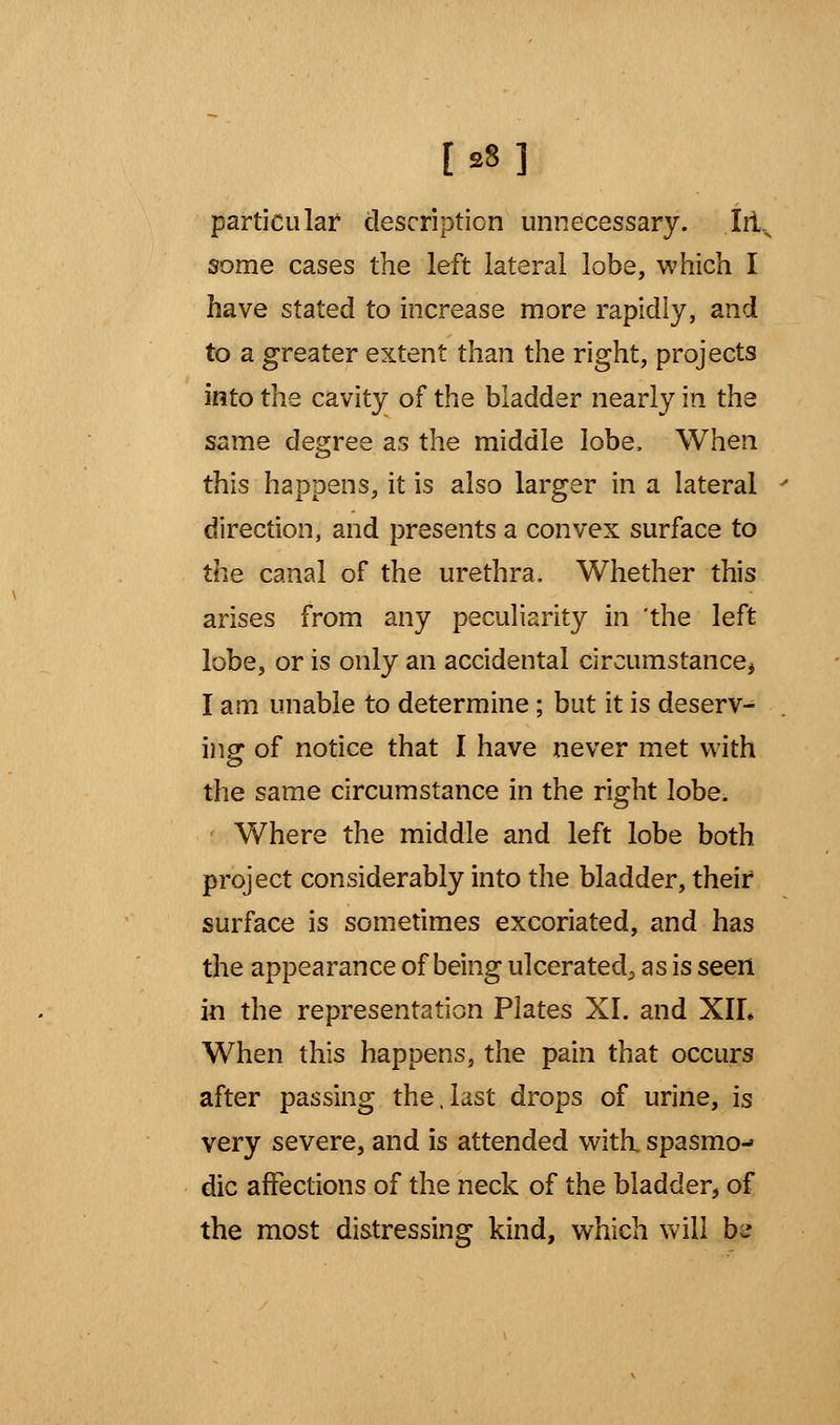 [S8] particular description unnecessary. Iit.N some cases the left lateral lobe, which I have stated to increase more rapidly, and to a greater extent than the right, projects into the cavity of the bladder nearly in the same degree as the middle lobe, When this happens, it is also larger in a lateral direction, and presents a convex surface to the canal of the urethra. Whether this arises from any peculiarity in 'the left lobe, or is only an accidental circumstance* I am unable to determine; but it is deserv- ing of notice that I have never met with the same circumstance in the right lobe. Where the middle and left lobe both project considerably into the bladder, their surface is sometimes excoriated, and has the appearance of being ulcerated^ as is seen in the representation Plates XI. and XIL When this happens, the pain that occurs after passing the,last drops of urine, is very severe, and is attended with, spasmo- dic affections of the neck of the bladder, of the most distressing kind, which will bw»