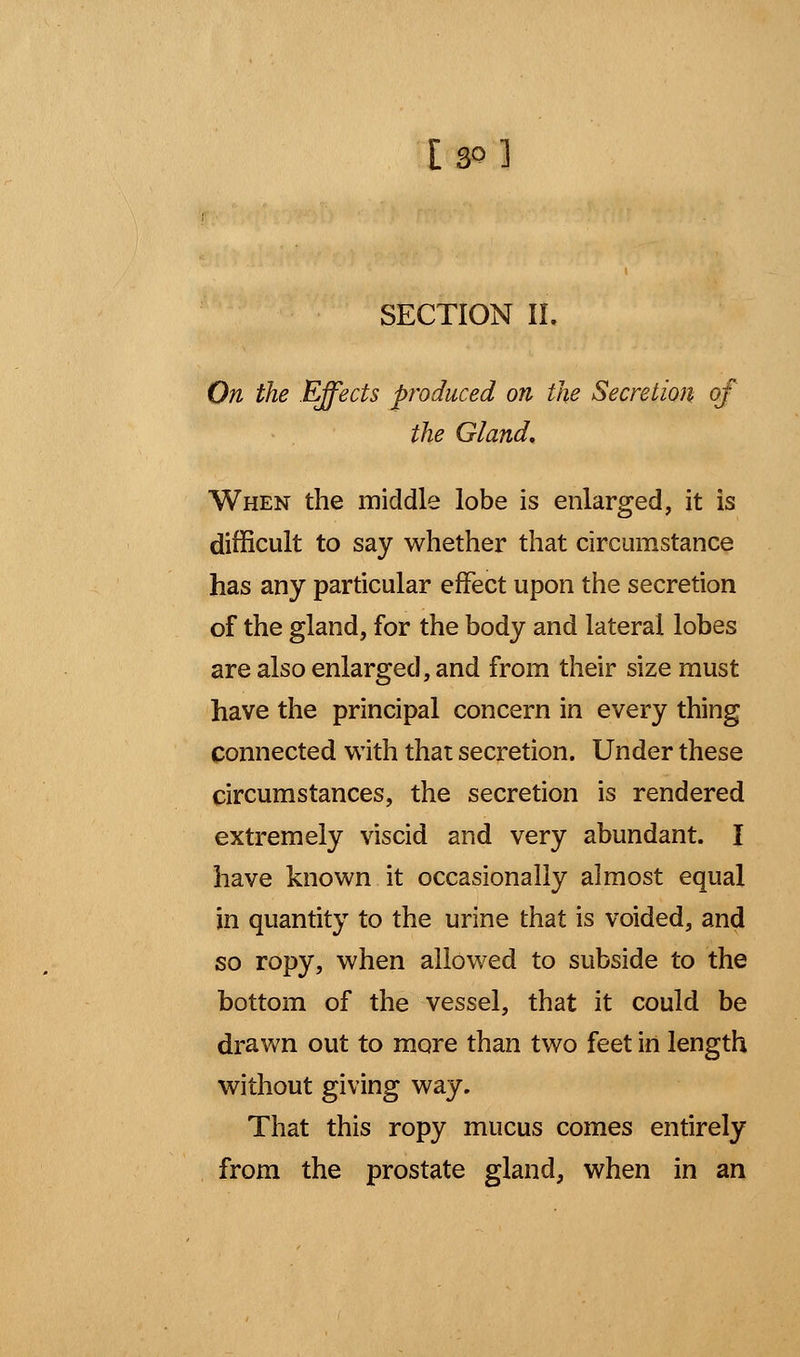 SECTION II. On the Effects produced on the Secretion of the Gland, When the middle lobe is enlarged, it is difficult to say whether that circumstance has any particular effect upon the secretion of the gland, for the body and lateral lobes are also enlarged, and from their size must have the principal concern in every thing Connected with that secretion. Under these circumstances, the secretion is rendered extremely viscid and very abundant. I have known it occasionally almost equal in quantity to the urine that is voided, and so ropy, when allowed to subside to the bottom of the vessel, that it could be drawn out to more than two feet in length without giving way. That this ropy mucus comes entirely from the prostate gland, when in an