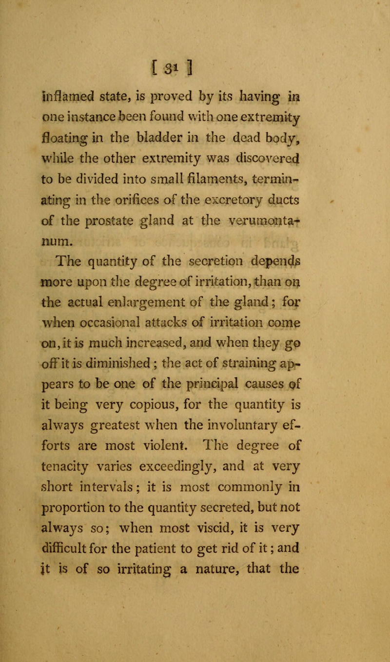 inflamed state, is proved by its having in one instance been found with one extremity floating in the bladder in the dead body, while the other extremity was discovered to be divided into small filaments, termin- ating in the orifices of the excretory ducts of the prostate gland at the verumonta- num. The quantity of the secretion depends more upon the degree of irritation, than on the actual enlargement of the gland; for when occasional attacks of irritation come on, it is much increased, and when they go off it is diminished ; the act of straining ap- pears to be one of the principal causes of it being very copious, for the quantity is always greatest when the involuntary ef- forts are most violent. The degree of tenacity varies exceedingly, and at very short intervals; it is most commonly in proportion to the quantity secreted, but not always so; when most viscid, it is very difficult for the patient to get rid of it; and it is of so irritating a nature, that the