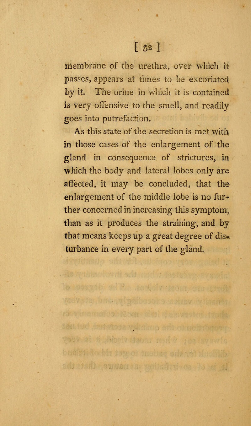 [ 5»] membrane of the urethra, over which it passes, appears at times to be excoriated by it. The urine in which it is contained is very offensive to the smell, and readily goes into putrefaction. As this state of the secretion is met with in those cases of the enlargement of the gland in consequence of strictures, in which the body and lateral lobes only are affected, it may be concluded, that the enlargement of the middle lobe is no fur- ther concerned in increasing this symptom, than as it produces the straining, and by that means keeps up a great degree of dist- urbance in every part of the gland,