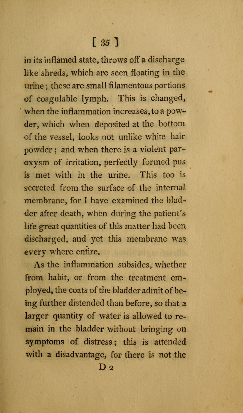 [35] in its inflamed state, throws off a discharge like shreds, which are seen floating in the urine; these are small filamentous portions of coagulable lymph. This is changed, ' when the inflammation increases, to a pow- der, which when deposited at the bottom of the vessel, looks not unlike white hair powder; and when there is a violent par- oxysm of irritation, perfectly formed pus is met with in the urine. This too is secreted from the surface of the internal membrane, for I have examined the blad- der after death, when during the patient's life great quantities of this matter had been discharged, and yet this membrane was every where entire. As the inflammation subsides, whether from habit, or from the treatment em- ployed, the coats of the bladder admit of be- ing further distended than before, so that a larger quantity of water is allowed to re- main in the bladder without bringing on symptoms of distress; this is attended with a disadvantage, for there is not the
