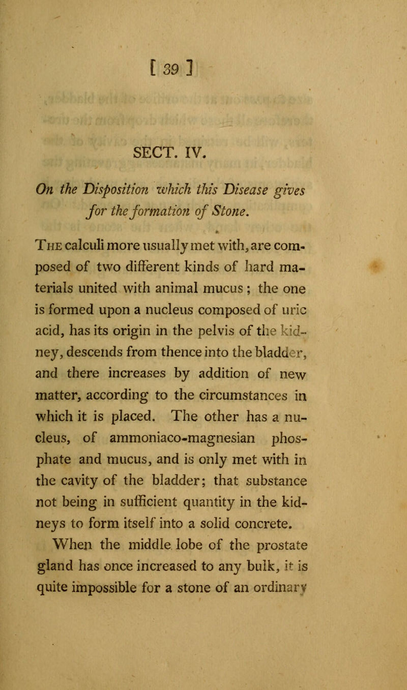 [39l SECT. IV. On the Disposition ivhich this Disease gives for the formation of Stotie. The calculi more usually met with, are com- posed of two different kinds of hard ma- terials united with animal mucus ; the one is formed upon a nucleus composed of uric acid, has its origin in the pelvis of the kid- ney, descends from thence into the bladder, and there increases by addition of new matter, according to the circumstances in which it is placed. The other has a nu- cleus, of ammoniaco-magnesian phos- phate and mucus, and is only met with in the cavity of the bladder; that substance not being in sufficient quantity in the kid- neys to form itself into a solid concrete. When the middle lobe of the prostate gland has once increased to any bulk, it is quite impossible for a stone of an ordinary