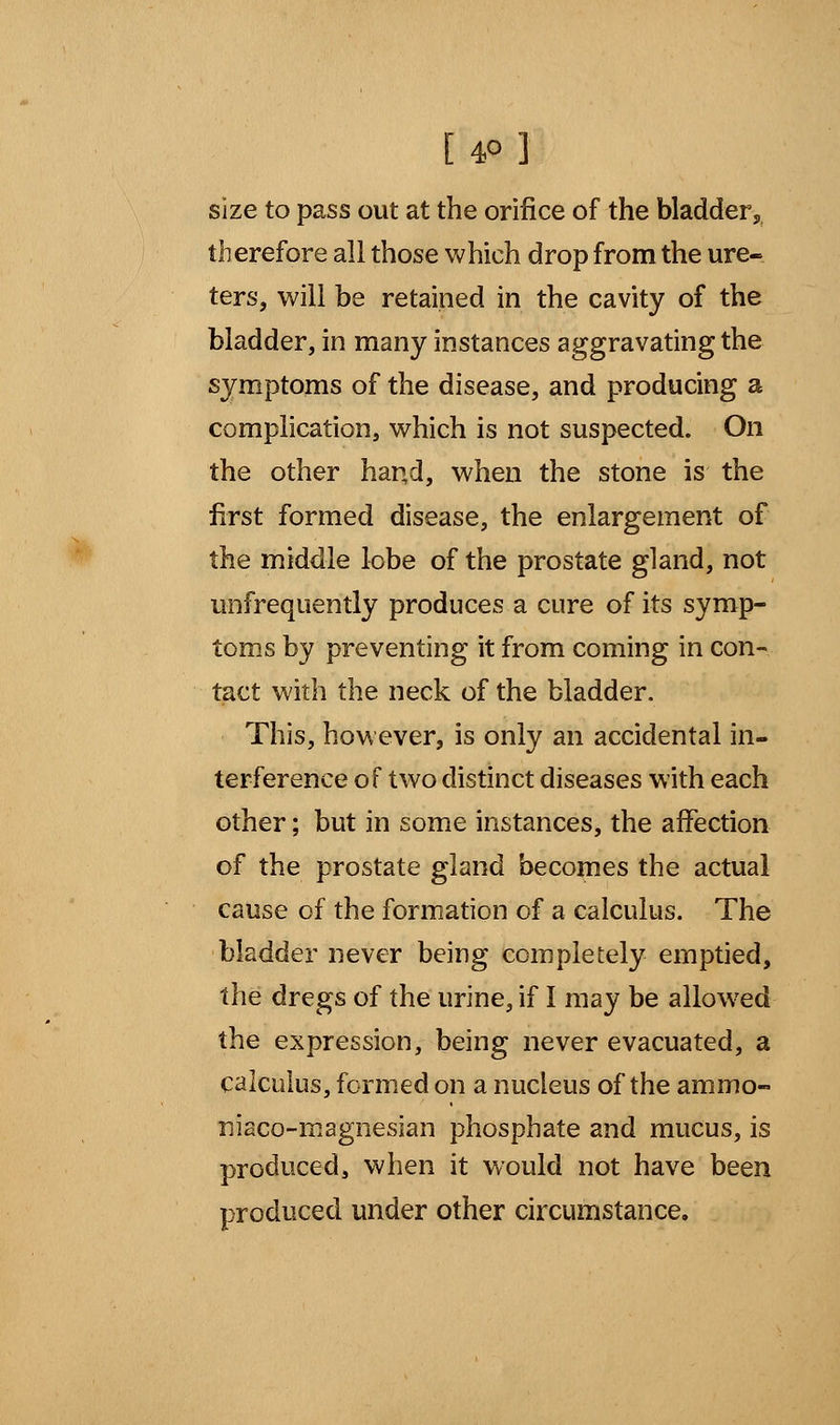 [ 4° ] size to pass out at the orifice of the bladder, therefore all those which drop from the ure- ters, will be retained in the cavity of the bladder, in many instances aggravating the symptoms of the disease, and producing a complication, which is not suspected. On the other hand, when the stone is the first formed disease, the enlargement of the middle lobe of the prostate gland, not unfrequently produces a cure of its symp- toms by preventing it from coming in con- tact with the neck of the bladder. This, however, is only an accidental in- terference of two distinct diseases with each other; but in some instances, the affection of the prostate gland becomes the actual cause of the formation of a calculus. The bladder never being completely emptied, the dregs of the urine, if I may be allowed the expression, being never evacuated, a calculus, formed on a nucleus of the ammo- niaco-magnesian phosphate and mucus, is produced, when it would not have been produced under other circumstance.