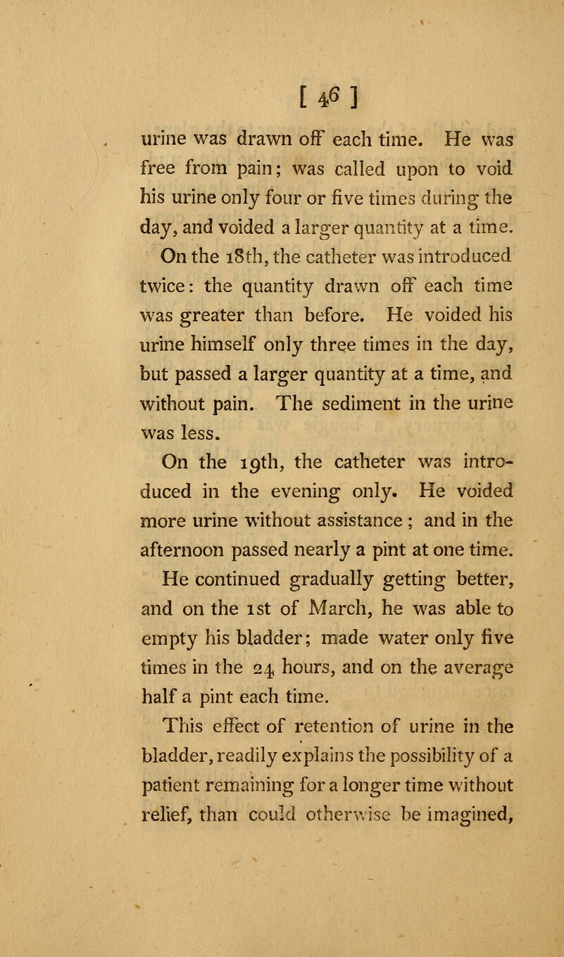 urine was drawn off each time. He was free from pain; was called upon to void his urine only four or five times during the day, and voided a larger quantity at a time. On the 18th, the catheter was introduced twice: the quantity drawn off each time was greater than before. He voided his urine himself only three times in the day, but passed a larger quantity at a time, and without pain. The sediment in the urine was less. On the 19th, the catheter was intro- duced in the evening only. He voided more urine without assistance ; and in the afternoon passed nearly a pint at one time. He continued gradually getting better, and on the 1st of March, he was able to empty his bladder; made water only five times in the 24 hours, and on the average half a pint each time. This effect of retention of urine in the bladder, readily explains the possibility of a patient remaining for a longer time without relief, than could otherwise be imagined,