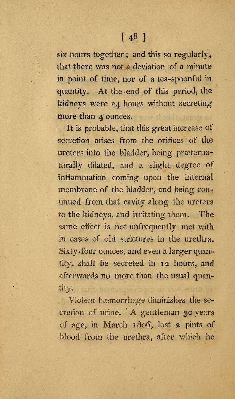 [48 ] six hours together; and this so regularly, that there was not a deviation of a minute in point of time, nor of a tea-spoonful in quantity. At the end of this period, the kidneys were 24 hours without secreting more than 4 ounces. It is probable, that this great increase of secretion arises from the orifices of the ureters into the bladder, being prseterna- turally dilated, and a slight degree of inflammation coming upon the internal membrane of the bladder, and being con- tinued from that cavity along the ureters to the kidneys, and irritating them. The same effect is not unfreqUently met with in cases of old strictures in the urethra. Sixty-four ounces, and even a larger quan- tity, shall be secreted in 12 hours, and afterwards no more than the usual quan^ tity. Violent haemorrhage diminishes the se^ cretion of urine. ' A gentleman 30 years of age, in March 1806, lost 2 pints of blood from the urethra, after which he