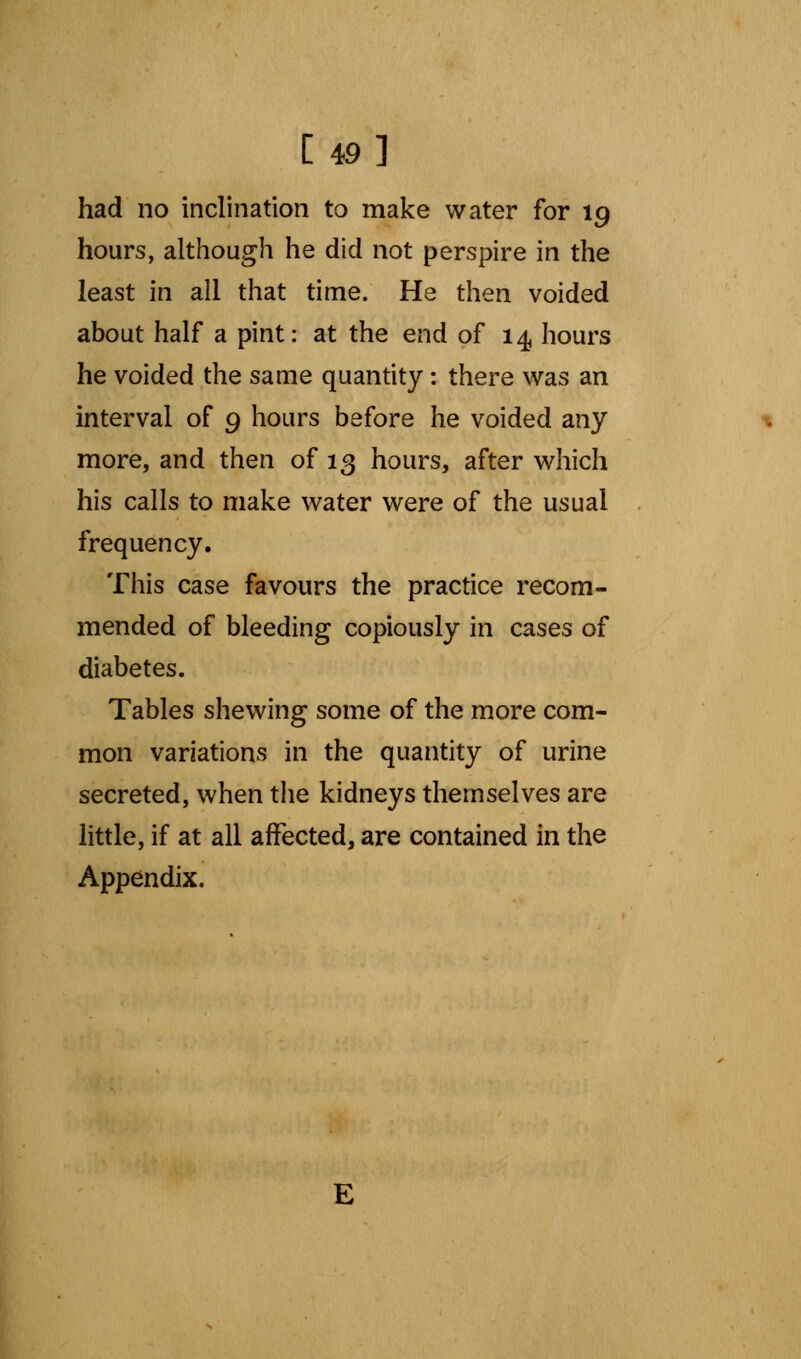 had no inclination to make water for 19 hours, although he did not perspire in the least in all that time. He then voided about half a pint: at the end of 14 hours he voided the same quantity : there was an interval of 9 hours before he voided any more, and then of 13 hours, after which his calls to make water were of the usual frequency. This case favours the practice recom- mended of bleeding copiously in cases of diabetes. Tables shewing some of the more com- mon variations in the quantity of urine secreted, when the kidneys themselves are little, if at all affected, are contained in the Appendix. E