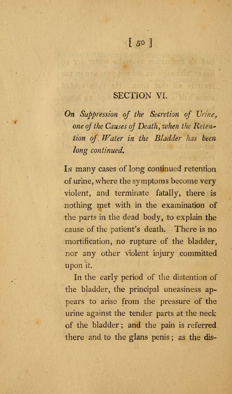 SECTION VI. On Suppression of the Secretion of Urine, one of the Causes of Death, when the Reten- tion of. Water in the Bladder has been long continued. In many cases of long continued retention of urine, where the symptoms become very violent, and terminate fatally, there is nothing met with in the examination of the parts in the dead body, to explain the cause of the patient's death. There is no mortification, no rupture of the bladder, nor any other violent injury committed upon it. In the early period of the distention of the bladder, the principal uneasiness ap- pears to arise from the pressure of the urine against the tender parts at the neck of the bladder; and the pain is referred there and to the glans penis; as the dis- c