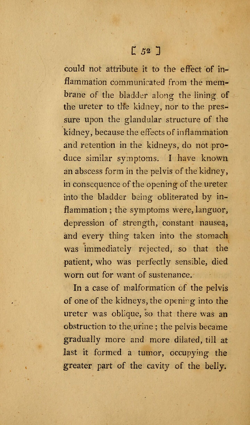 C5» 3 could not attribute it to the effect of in- flammation communicated from the mem- brane of the bladder along; the lining: of the ureter to the kidney, nor to the pres- sure upon the glandular structure of the kidney, because the effects of inflammation and retention in the kidneys, do not pro- duce similar symptoms. I have known an abscess form in the pelvis of the kidney, in consequence of the opening of the ureter into the bladder being obliterated by in- flammation ; the symptoms were, languor, depression of strength, constant nausea, and every thing taken into the stomach was immediately rejected, so that the patient, who was perfectly sensible, died worn out for want of sustenance. In a case of malformation of the pelvis of one of the kidneys, the opening into the ureter was oblique, so that there was an obstruction to the,urine ; the pelvis became gradually more and more dilated, till at last it formed a tumor, occupying the greater part of the cavity of the belly.