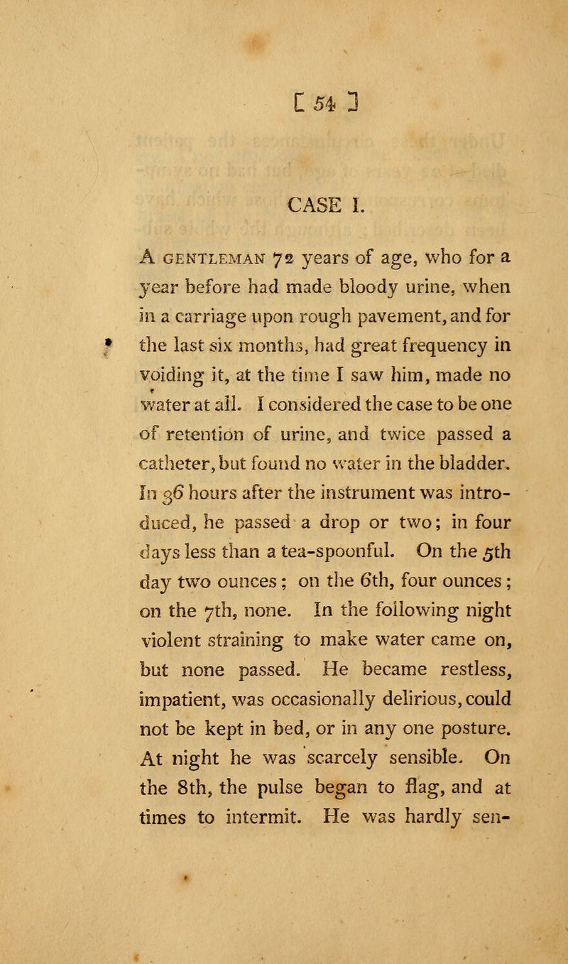 [54 3 » CASE I. A gentleman 72 years of age, who for a year before had made bloody urine, when in a carriage upon rough pavement, and for the last six months, had great frequency in voiding it, at the time I saw him, made no water at all. I considered the case to be one of retention of urine, and twice passed a catheter, but found no water in the bladder. In 36 hours after the instrument was intro- duced, he passed a drop or two; in four days less than a tea-spoonful. On the 5th day two ounces; on the 6th, four ounces; on the 7th, none. In the following night violent straining to make water came on, but none passed. He became restless, impatient, was occasionally delirious, could not be kept in bed, or in any one posture. At night he was scarcely sensible. On the 8th, the pulse began to flag, and at times to intermit. He was hardly sen-