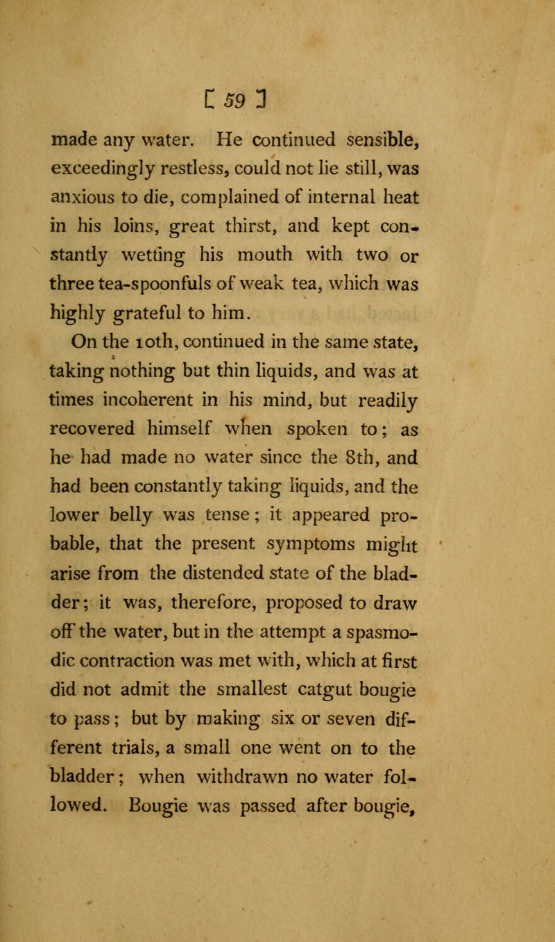 C59 3 made any water. He continued sensible, exceedingly restless, could not lie still, was anxious to die, complained of internal heat in his loins, great thirst, and kept con- stantly wetting his mouth with two or three tea-spoonfuls of weak tea, which was highly grateful to him. On the 10th, continued in the same state, taking nothing but thin liquids, and was at times incoherent in his mind, but readily recovered himself when spoken to; as he had made no water since the 8th, and had been constantly taking liquids, and the lower belly wras tense; it appeared pro- bable, that the present symptoms might arise from the distended state of the blad- der; it was, therefore, proposed to draw off the water, but in the attempt a spasmo- dic contraction was met with, which at first did not admit the smallest catgut bougie to pass; but by making six or seven dif- ferent trials, a small one went on to the bladder; when withdrawn no water fol- lowed. Bougie was passed after bougie,