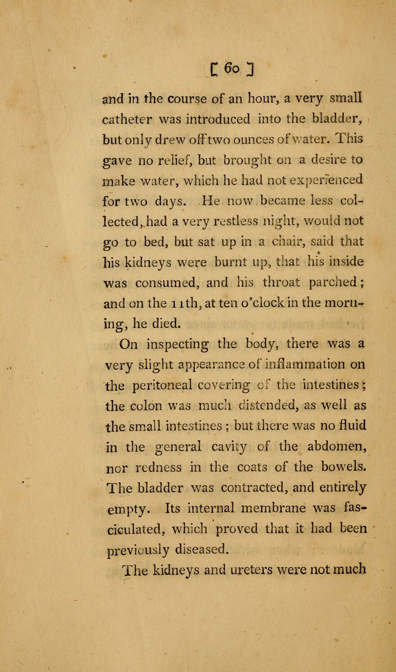 and in the course of an hour, a very small catheter was introduced into the bladder, but only drew off two ounces of water. This gave no relief, but brought on a desire to make water, which he had not experienced for two days. He now became less col- lected,.had a very restless night, would not go to bed, but sat up in a chair, said that his kidneys were burnt up, that his inside was consumed, and his throat parched; and on the 1 ith, at ten o'clock in the morn- ing, he died. On inspecting the body, there was a very slight appearance of inflammation on the peritoneal covering of the intestines; the colon was much distended, as well as the small intestines ; but there was no fluid in the general cavity of the abdomen, nor redness in the coats of the bowels. The bladder was contracted, and entirely empty. Its internal membrane was fas- ciculated, which proved that it had been previously diseased. The kidneys and ureters were not much