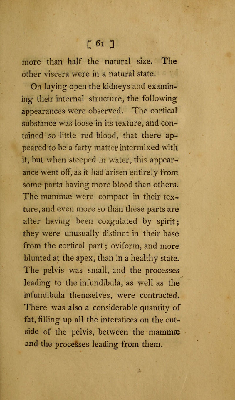 more than half the natural size. The other viscera were in a natural state. On laying open the kidneys and examin- ing their internal structure, the following appearances were observed. The cortical substance was loose in its texture, and con- tained so little red blood, that there ap- peared to be a fatty matter intermixed with it, but when steeped in water, this appear- ance went off, as it had arisen entirely from some parts having more blood than others. The mammae were compact in their tex- ture, and even more so than these parts are after having been coagulated by spirit; they were unusually distinct in their base from the cortical part; oviform, and more blunted at the apex, than in a healthy state. The pelvis was small, and the processes leading to the infundibula, as well as the infundibula themselves, were contracted. There was also a considerable quantity of fat, filling up all the interstices on the out- side of the pelvis, between the mammae and the processes leading from them.