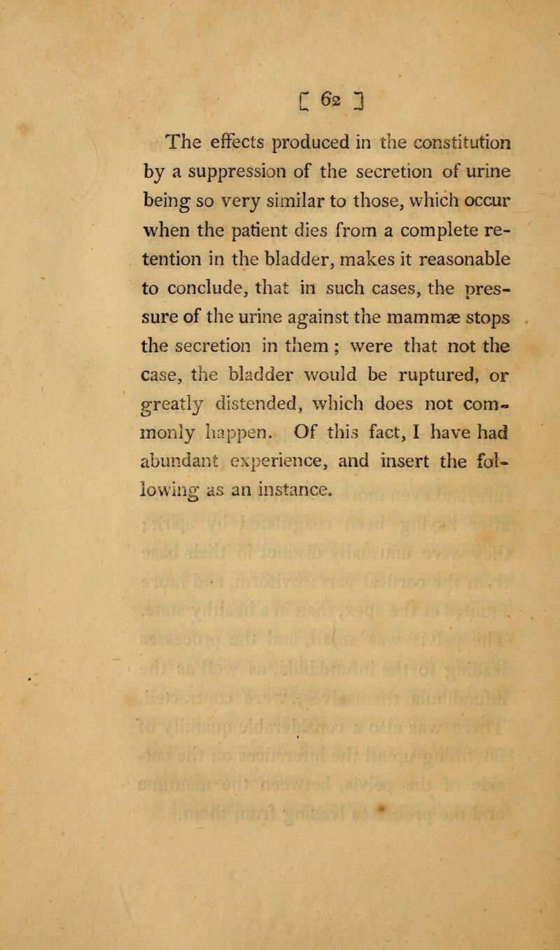 The effects produced in the constitution by a suppression of the secretion of urine being so very similar to those, which occur when the patient dies from a complete re- tention in the bladder, makes it reasonable to conclude, that in such cases, the pres- sure of the urine against the mammae stops the secretion in them; were that not the case, the bladder would be ruptured, or greatly distended, which does not com- monly happen. Of this fact, I have had abundant experience, and insert the fol- lowing as an instance.