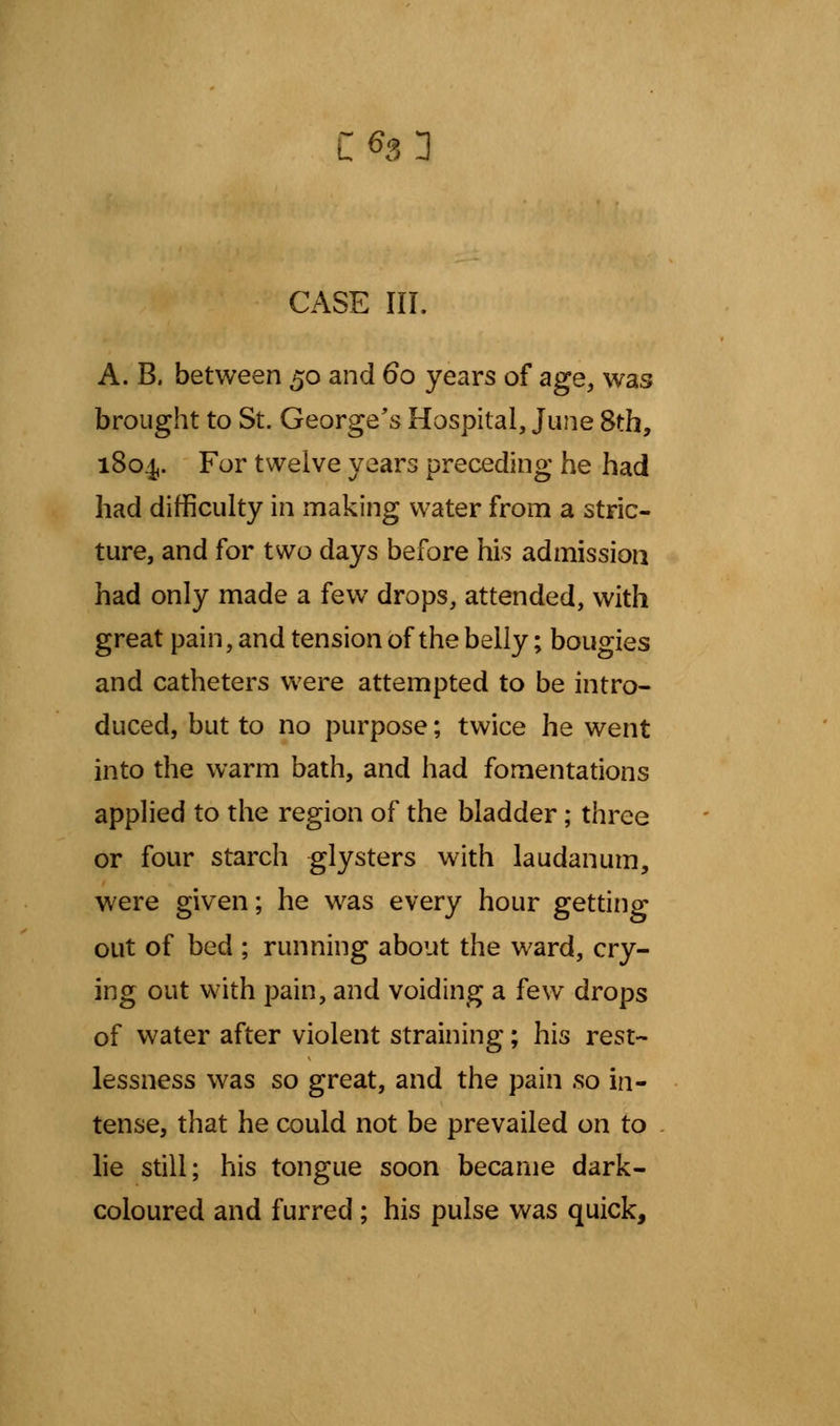 CASE III. A. B. between 50 and 60 years of age, was brought to St. George's Hospital, June 8th, 1804,. For twelve years preceding he had had difficulty in making water from a stric- ture, and for two days before his admission had only made a few drops, attended, with great pain, and tension of the belly; bougies and catheters were attempted to be intro- duced, but to no purpose; twice he went into the warm bath, and had fomentations applied to the region of the bladder; three or four starch glysters with laudanum, were given; he was every hour getting out of bed ; running about the ward, cry- ing out with pain, and voiding a few drops of water after violent straining; his rest- lessness was so great, and the pain so in- tense, that he could not be prevailed on to lie still; his tongue soon became dark- coloured and furred ; his pulse was quick,