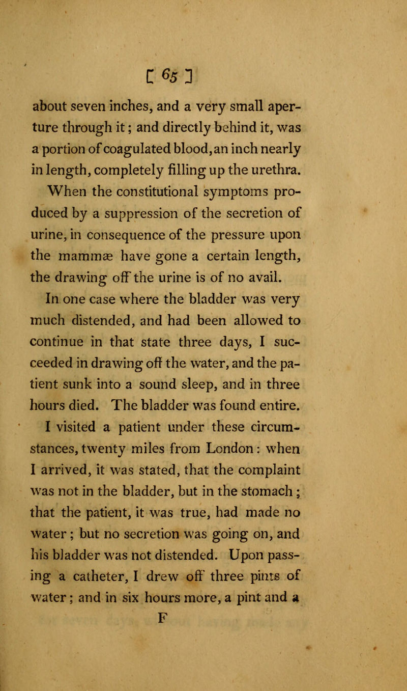 about seven inches, and a very small aper- ture through it; and directly behind it, was a portion of coagulated blood, an inch nearly in length, completely filling up the urethra. When the constitutional symptoms pro- duced by a suppression of the secretion of urine, in consequence of the pressure upon the mammae have gone a certain length, the drawing off the urine is of no avail. In one case where the bladder was very much distended, and had been allowed to continue in that state three days, I suc- ceeded in drawing off the water, and the pa- tient sunk into a sound sleep, and in three hours died. The bladder was found entire. I visited a patient under these circum- stances, twenty miles from London: when I arrived, it was stated, that the complaint was not in the bladder, but in the stomach ; that the patient, it was true, had made no water; but no secretion was going on, and his bladder was not distended. Upon pass- ing a catheter, I drew off three pints of water; and in six hours more, a pint and a F
