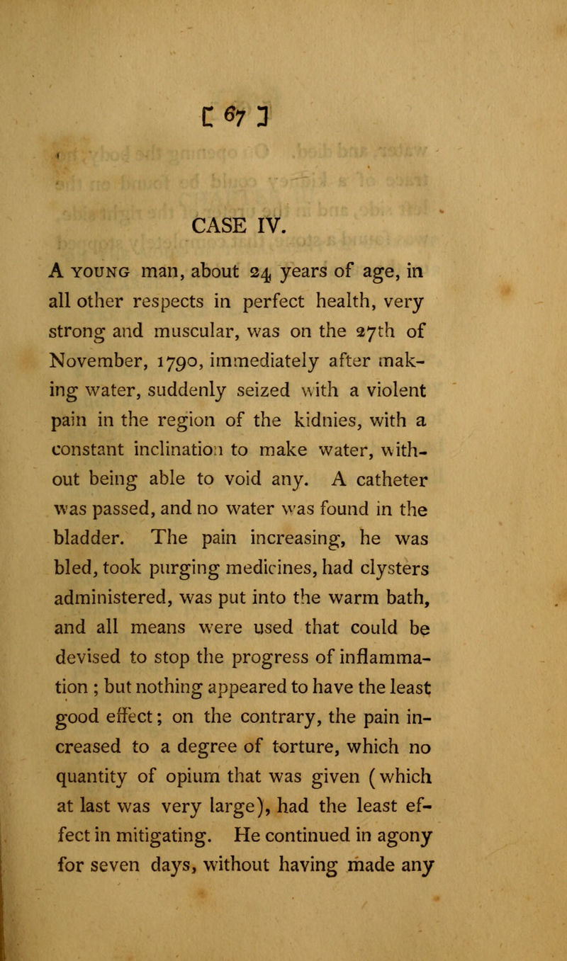 CG7 3 CASE IV. A young man, about 24, years of age, in all other respects in perfect health, very strong and muscular, was on the 27th of November, 1790, immediately after mak- ing water, suddenly seized with a violent pain in the region of the kidnies, with a constant inclination to make water, with- out being able to void any. A catheter was passed, and no water was found in the bladder. The pain increasing, he was bled, took purging medicines, had clysters administered, was put into the warm bath, and all means were used that could be devised to stop the progress of inflamma- tion ; but nothing appeared to have the least good effect; on the contrary, the pain in- creased to a degree of torture, which no quantity of opium that was given (which at last was very large), had the least ef- fect in mitigating. He continued in agony for seven days, without having made any