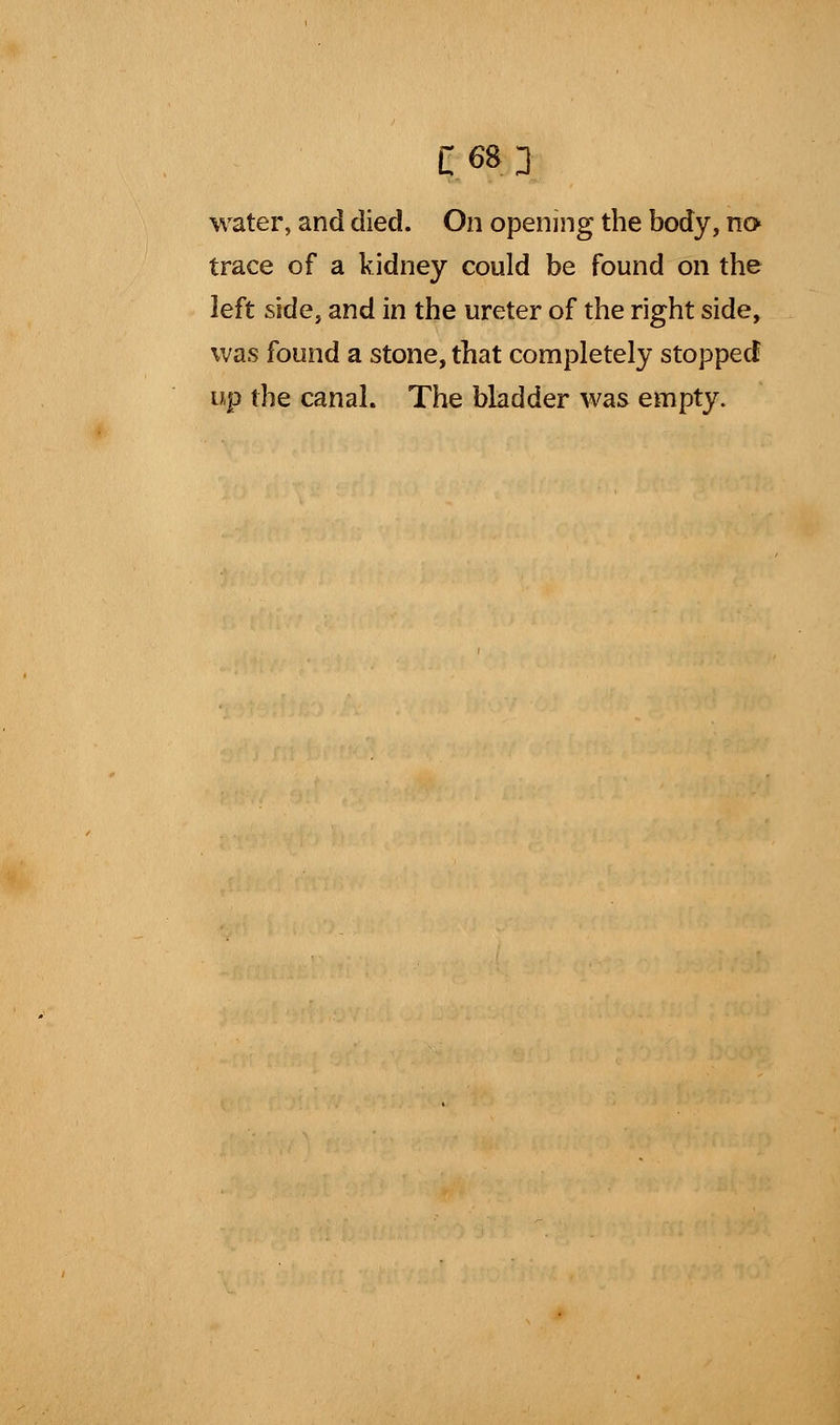 C68J water, and died. On opening the body, no trace of a kidney could be found on the left side, and in the ureter of the right side, was found a stone, that completely stopped up the canal. The bladder was empty.