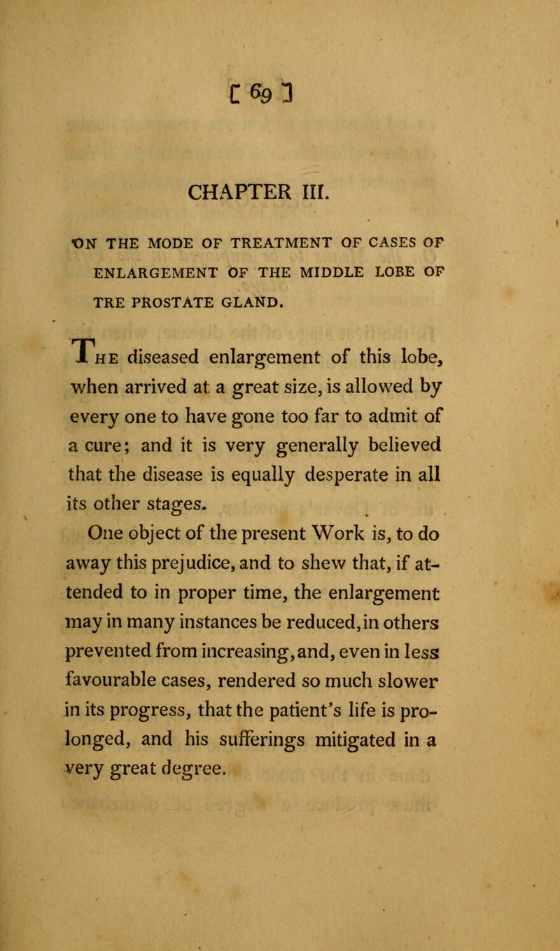 C^l CHAPTER in. t)N THE MODE OF TREATMENT OF CASES OF ENLARGEMENT OF THE MIDDLE LOBE OF TRE PROSTATE GLAND. 1 he diseased enlargement of this lobe, when arrived at: a great size, is allowed by every one to have gone too far to admit of a cure; and it is very generally believed that the disease is equally desperate in all its other stages. One object of the present Work is, to do away this prejudice, and to shew that, if at- tended to in proper time, the enlargement may in many instances be reduced,in others prevented from increasing,and, even in less favourable cases, rendered so much slower in its progress, that the patient's life is pro- longed, and his sufferings mitigated in a very great degree.