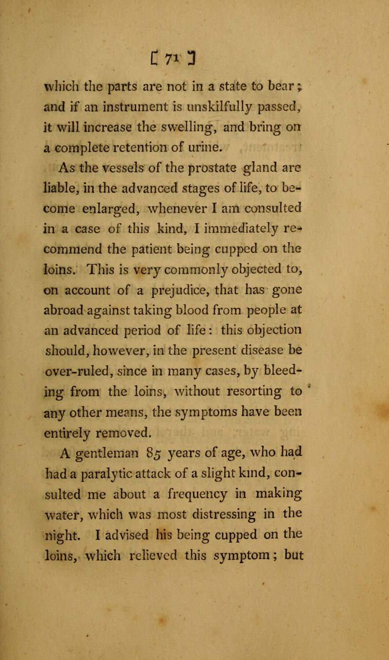 C70 which the parts are not in a state to bear ; and if an instrument is unskilfully passed, it will increase the swelling, and bring on a complete retention of urine. As the vessels of the prostate gland are liable, in the advanced stages of life, to be- come enlarged, whenever I am consulted in a case of this kind, I immediately re- commend the patient being cupped on the loins. This is very commonly objected to, on account of a prejudice, that has gone abroad against taking blood from people at an advanced period of life: this objection should, however, in the present disease be over-ruled, since in many cases, by bleed- ing from the loins, without resorting to any other means, the symptoms have been entirely removed. A gentleman 85 years of age, who had had a paralytic attack of a slight kind, con- sulted me about a frequency in making water, which was most distressing in the night. I advised his being cupped on the loins, which relieved this symptom; but