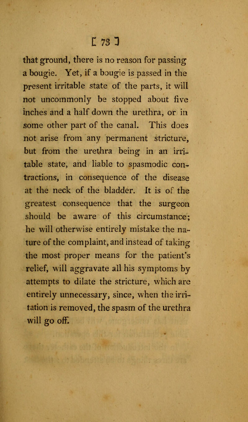 that ground, there is no reason for passing a bougie. Yet, if a bougie is passed in the present irritable state of the parts, it will not uncommonly be stopped about five inches and a half down the urethra, or in some other part of the canal. This does not arise from any permanent stricture, but from the urethra being in an irri- table state, and liable to spasmodic con- tractions, in consequence of the disease at the neck of the bladder. It is of the greatest consequence that the surgeon should be aware of this circumstance; he will otherwise entirely mistake the na- ture of the complaint, and instead of taking the most proper means for the patient's relief, will aggravate all his symptoms by attempts to dilate the stricture, which are entirely unnecessary, since, when the irri- tation is removed, the spasm of the urethra will go off.