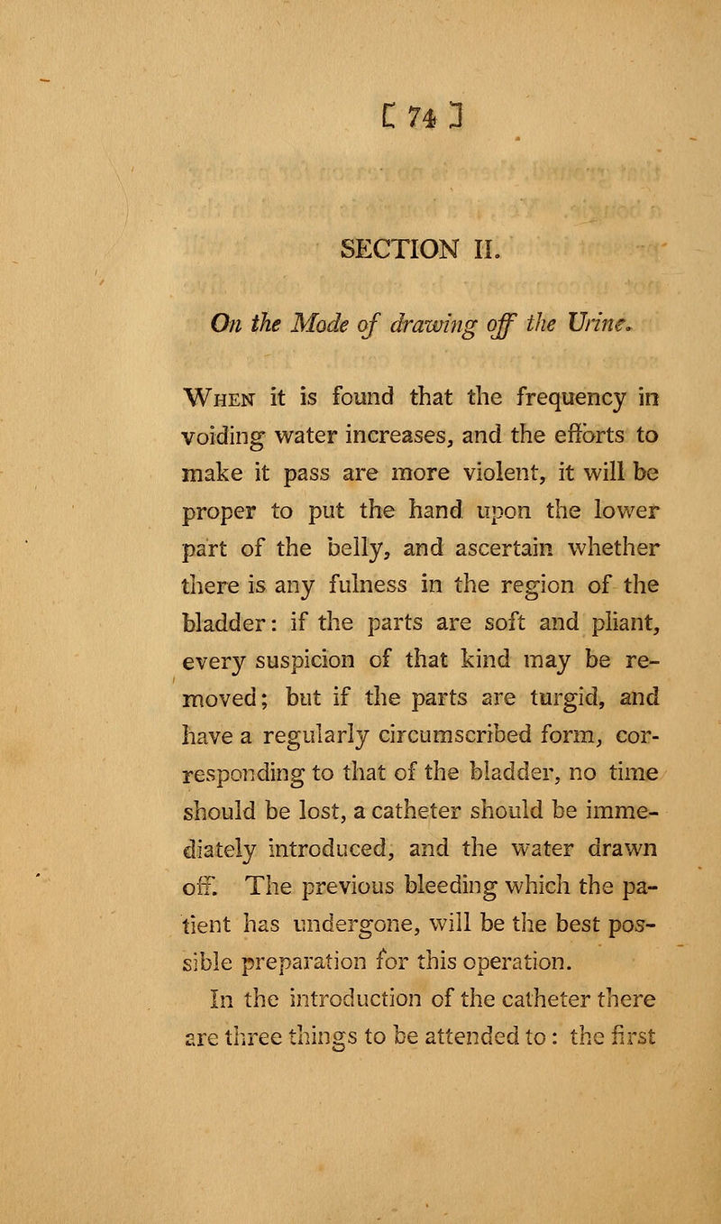 SECTION IL On the Mode of drawing off the Urine. When it is found that the frequency in voiding water increases, and the efforts to make it pass are more violent, it will be proper to put the hand upon the lower part of the belly, and ascertain whether there is any fulness in the region of the bladder: if the parts are soft and pliant, every suspicion of that kind may be re- moved; but if the parts are turgid, and have a regularly circumscribed form, cor- responding to that of the bladder, no time should be lost, a catheter should be imme- diately introduced, and the water drawn off. The previous bleeding which the pa- tient has undergone, will be the best pos- sible preparation for this operation. In the introduction of the catheter there are three things to be attended to: the first