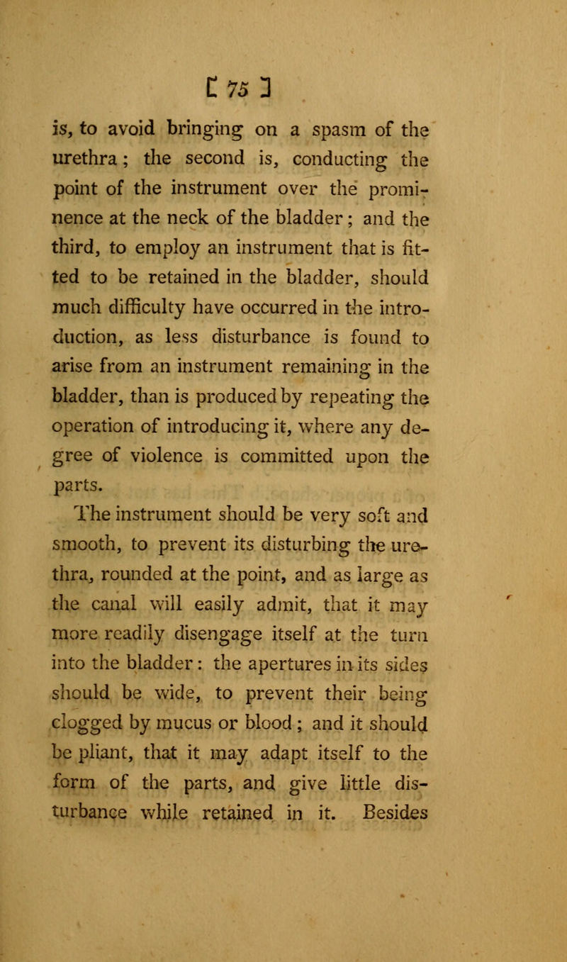 C75 3 is, to avoid bringing on a spasm of the urethra; the second is, conducting the point of the instrument over the promi- nence at the neck of the bladder; and the third, to employ an instrument that is fit- ted to be retained in the bladder, should much difficulty have occurred in the intro- duction, as less disturbance is found to arise from an instrument remaining in the bladder, than is produced by repeating the operation of introducing it, where any de- gree of violence is committed upon the parts. The instrument should be very soft and smooth, to prevent its disturbing the ure- thra, rounded at the point, and as large as the canal will easily admit, that it may more readily disengage itself at the turn into the bladder: the apertures in its sides should be wide, to prevent their being clogged by mucus or blood ; and it should be pliant, that it may adapt itself to the form of the parts, and give little dis- turbance while retained in it. Besides