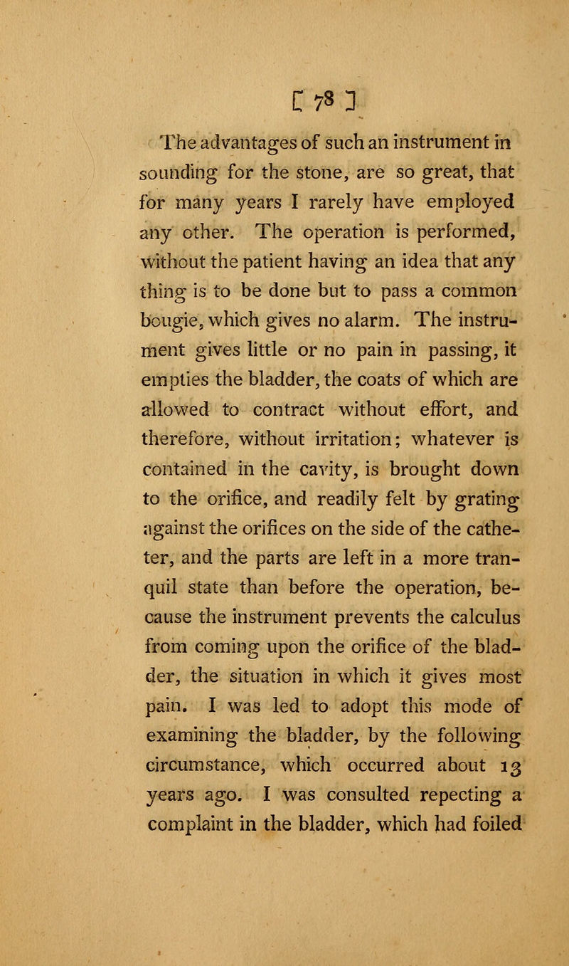 The advantages of such an instrument in sounding for the stone, are so great, that for many years I rarely have employed any other. The operation is performed, without the patient having an idea that any thing is to be done but to pass a common bougie, which gives no alarm. The instru- ment gives little or no pain in passing, it empties the bladder, the coats of which are allowed to contract without effort, and therefore, without irritation; whatever is contained in the cavity, is brought down to the orifice, and readily felt by grating against the orifices on the side of the cathe- ter, and the parts are left in a more tran- quil state than before the operation, be- cause the instrument prevents the calculus from coming upon the orifice of the blad- der, the situation in which it gives most pain. I was led to adopt this mode of examining the bladder, by the following circumstance, which occurred about 13 years ago. I was consulted repecting a complaint in the bladder, which had foiled