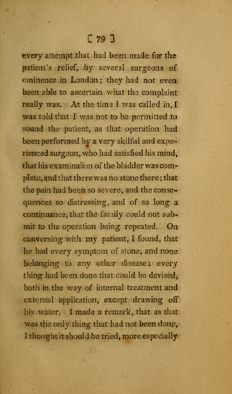 every attempt that had been made for the patient's relief, by several surgeons of eminence in London; they had not even been able to ascertain what the complaint really was. At the time I was called in, I was told that I was not to be permitted to sound the patient, as that operation had been performed by a very skilful and expe- rienced surgeon, who had satisfied his mind, that his examinaiion of the bladder was com- plete, and that there was no stone there; that the pain had been so severe, and the conse- quences so distressing, and of so long a continuance, that the family could not sub- mit to the operation being repeated. On conversing with my patient, I found, that he had every symptom of stone, and none belonging to any other disease; every thing had been done that could be devised, both in the way of internal treatment and external application, except drawing off his water. I made a remark, that as that was the only thing that had not been done, I thought it should be tried, more especially