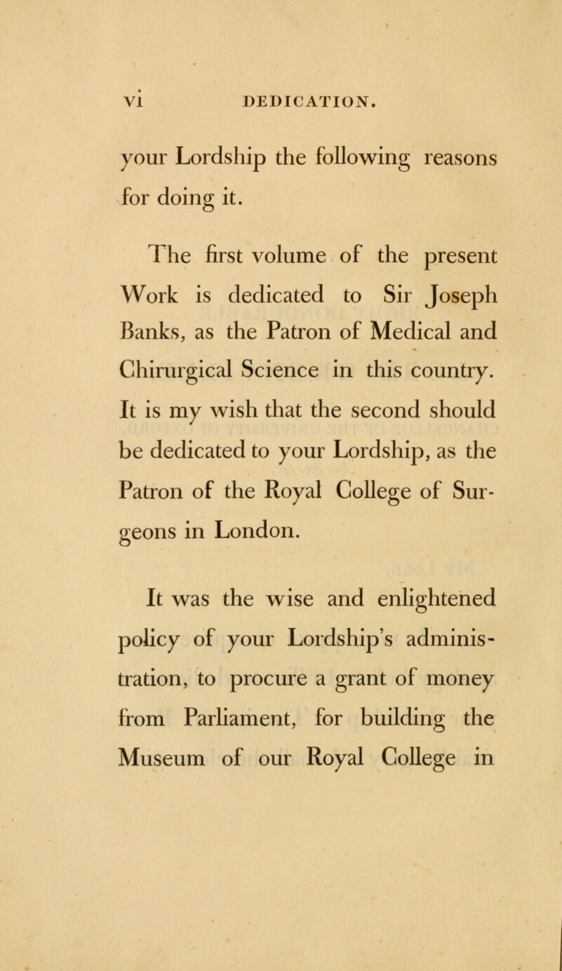 your Lordship the following reasons for doing it. The first volume of the present Work is dedicated to Sir Joseph Banks, as the Patron of Medical and Chirurgical Science in this country. It is my wish that the second should be dedicated to your Lordship, as the Patron of the Royal College of Sur- geons in London. It was the wise and enlightened policy of your Lordship's adminis- tration, to procure a grant of money from Parliament, for building the Museum of our Royal College in