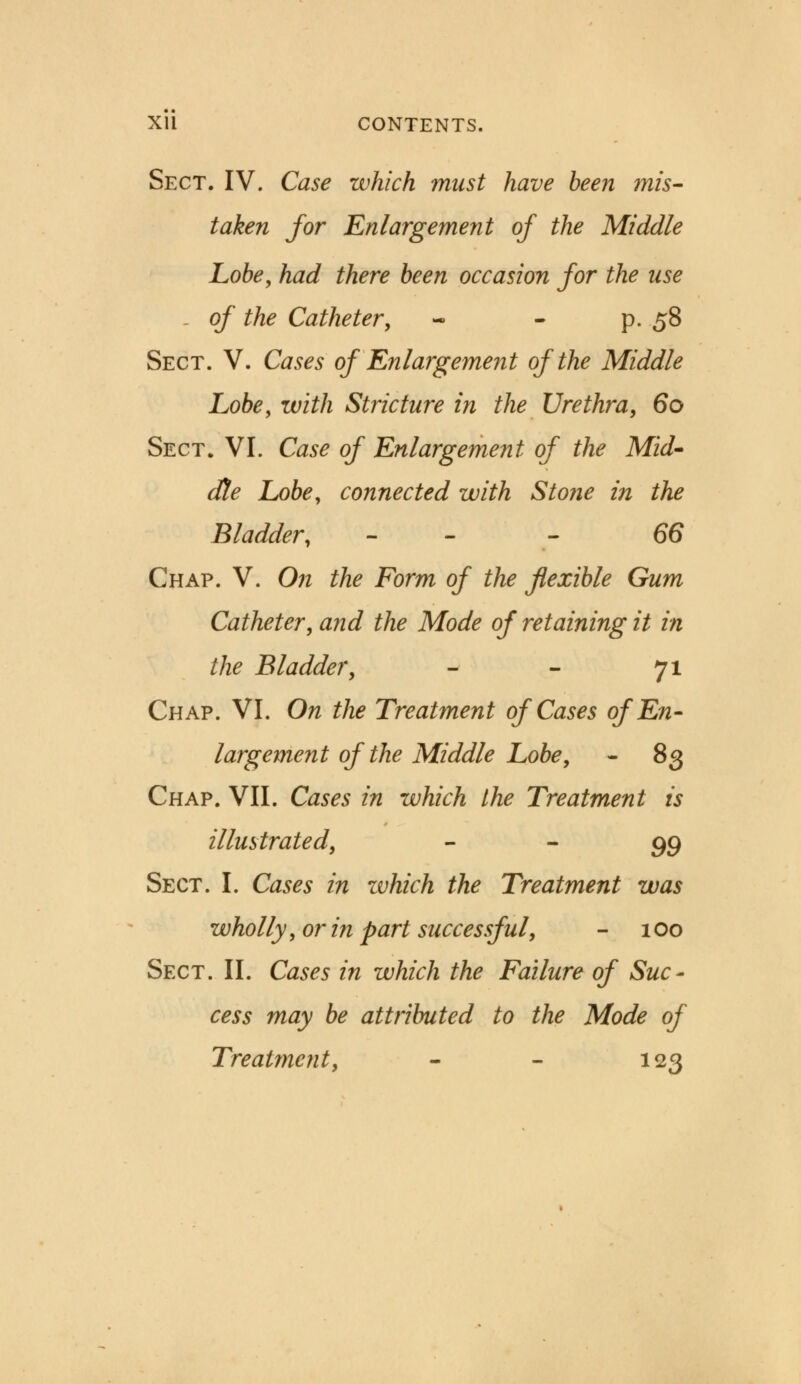 Sect. IV. Case which must have been mis- taken for Enlargement of the Middle Lobe, had there been occasion for the use - of the Catheter; p. 58 Sect. V. Cases of'Enlargement of the Middle Lobe, with Stricture in the Urethra, 60 Sect. VI. Case of Enlargement of the Mid' dte Lobe, connected with Stone in the Bladder, - 66 Chap. V. On the Form of the flexible Gum Catheter, and the Mode of retaining it in the Bladder, - - 71 Chap. VI. On the Treatment of Cases of En- largement of the Middle Lobe, - 83 Chap. VII. Cases in which the Treatment is illustrated, ~ ~ 99 Sect. I. Cases in which the Treatment was wholly, or in part successful, - 100 Sect. II. Cases in which the Failure of Suc- cess may be attributed to the Mode of Treatment, - - 123