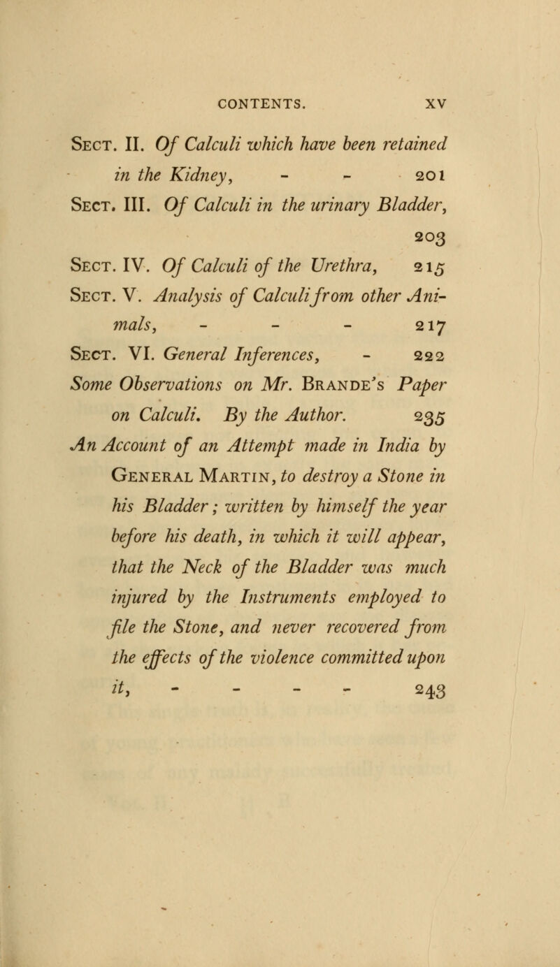 Sect. II. Of Calculi which have been retained in the Kidney, - - 201 Sect. III. Of Calculi in the urinary Bladder, 203 Sect. IV. Of Calculi of the Urethra, 215 Sect. V. Analysis of Calculi from other Ani- mals, - - - 217 Sect. VI. General Inferences, - 222 Some Observations on Mr. Brande's Paper on Calculi. By the Author. 235 An Account of an Attempt made in India by General Martin, to destroy a Stone in his Bladder; written by himself the year before his death, in which it will appear, that the Neck of the Bladder was much injured by the Instruments employed to file the Stone, and never recovered from the effects of the violence committed upon it, - 243