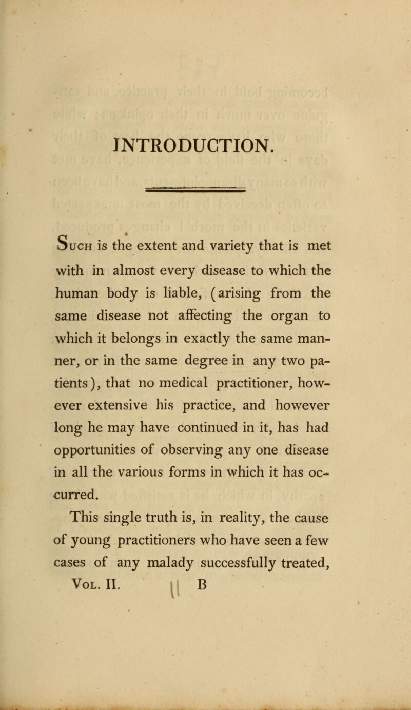 INTRODUCTION. Such is the extent and variety that is met with in almost every disease to which the human body is liable, (arising from the same disease not affecting the organ to which it belongs in exactly the same man- ner, or in the same degree in any two pa- tients ), that no medical practitioner, how- ever extensive his practice, and however long he may have continued in it, has had opportunities of observing any one disease in all the various forms in which it has oc- curred. This single truth is, in reality, the cause of young practitioners who have seen a few cases of any malady successfully treated, Vol. II. |i B