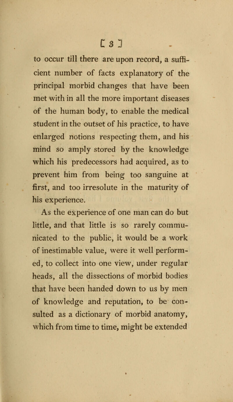 C33 to occur till there are upon record, a suffi- cient number of facts explanatory of the principal morbid changes that have been met with in all the more important diseases of the human body, to enable the medical student in the outset of his practice, to have enlarged notions respecting them, and his mind so amply stored by the knowledge which his predecessors had acquired, as to prevent him from being too sanguine at first, and too irresolute in the maturity of his experience. As the experience of one man can do but little, and that little is so rarely commu- nicated to the public, it would be a work of inestimable value, were it well perform- ed, to collect into one view, under regular heads, all the dissections of morbid bodies that have been handed down to us by men of knowledge and reputation, to be con- sulted as a dictionary of morbid anatomy, which from time to time, might be extended