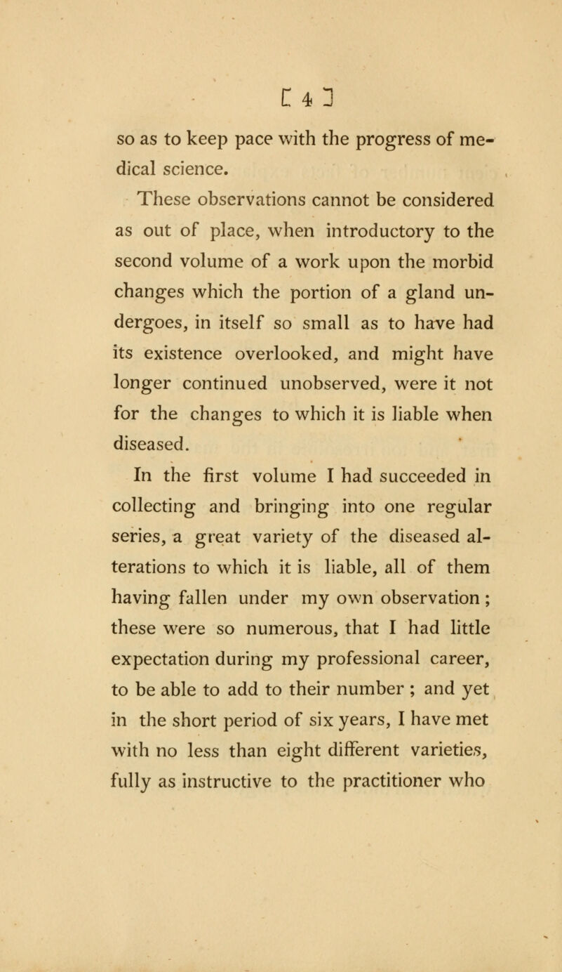 so as to keep pace with the progress of me- dical science. These observations cannot be considered as out of place, when introductory to the second volume of a work upon the morbid changes which the portion of a gland un- dergoes, in itself so small as to have had its existence overlooked, and might have longer continued unobserved, were it not for the changes to which it is liable when diseased. In the first volume I had succeeded in collecting and bringing into one regular series, a great variety of the diseased al- terations to which it is liable, all of them having fallen under my own observation ; these were so numerous, that I had little expectation during my professional career, to be able to add to their number ; and yet in the short period of six years, I have met with no less than eight different varieties, fully as instructive to the practitioner who