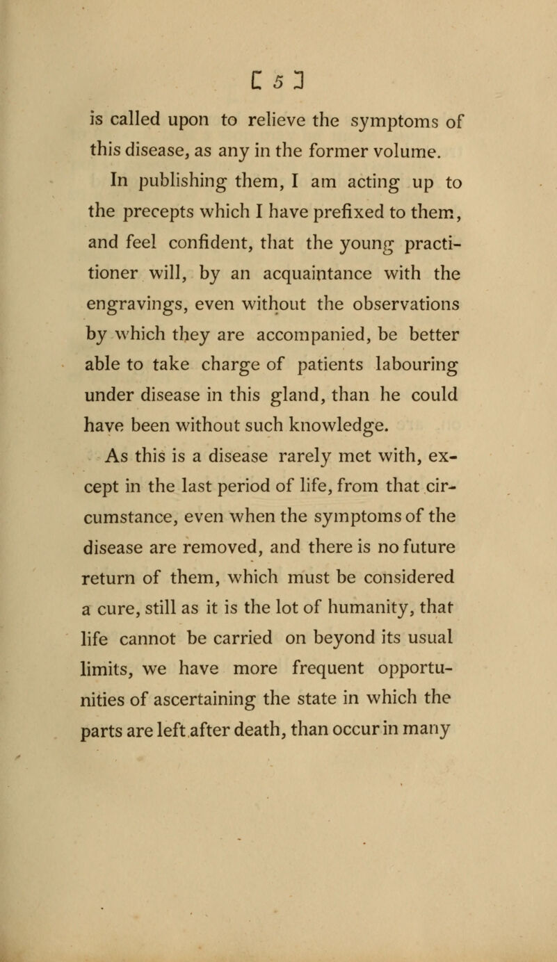 C 53 is called upon to relieve the symptoms of this disease, as any in the former volume. In publishing them, I am acting up to the precepts which I have prefixed to them, and feel confident, that the young practi- tioner will, by an acquaintance with the engravings, even without the observations by which they are accompanied, be better able to take charge of patients labouring under disease in this gland, than he could have been without such knowledge. As this is a disease rarely met with, ex- cept in the last period of life, from that cir- cumstance, even when the symptoms of the disease are removed, and there is no future return of them, which must be considered a cure, still as it is the lot of humanity, that life cannot be carried on beyond its usual limits, we have more frequent opportu- nities of ascertaining the state in which the parts are left after death, than occur in many