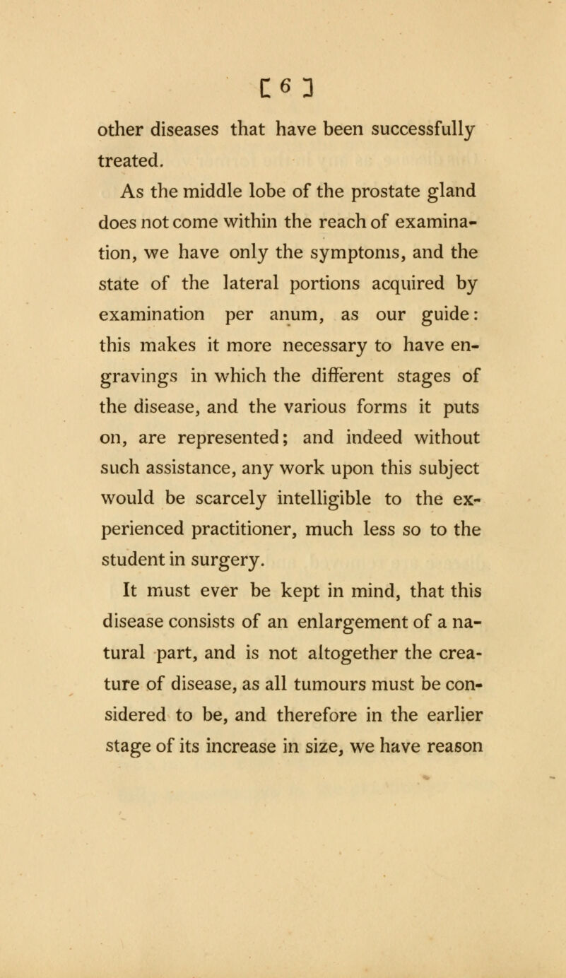 C6 3 other diseases that have been successfully- treated. As the middle lobe of the prostate gland does not come within the reach of examina- tion, we have only the symptoms, and the state of the lateral portions acquired by examination per anum, as our guide: this makes it more necessary to have en- gravings in which the different stages of the disease, and the various forms it puts on, are represented; and indeed without such assistance, any work upon this subject would be scarcely intelligible to the ex- perienced practitioner, much less so to the student in surgery. It must ever be kept in mind, that this disease consists of an enlargement of a na- tural part, and is not altogether the crea- ture of disease, as all tumours must be con- sidered to be, and therefore in the earlier stage of its increase in size, we have reason