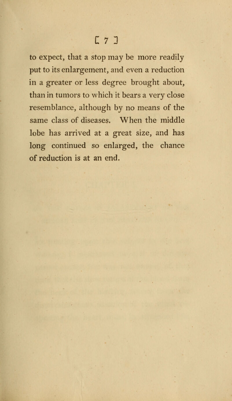 to expect, that a stop may be more readily- put to its enlargement, and even a reduction in a greater or less degree brought about, than in tumors to which it bears a very close resemblance, although by no means of the same class of diseases. When the middle lobe has arrived at a great size, and has long continued so enlarged, the chance of reduction is at an end.