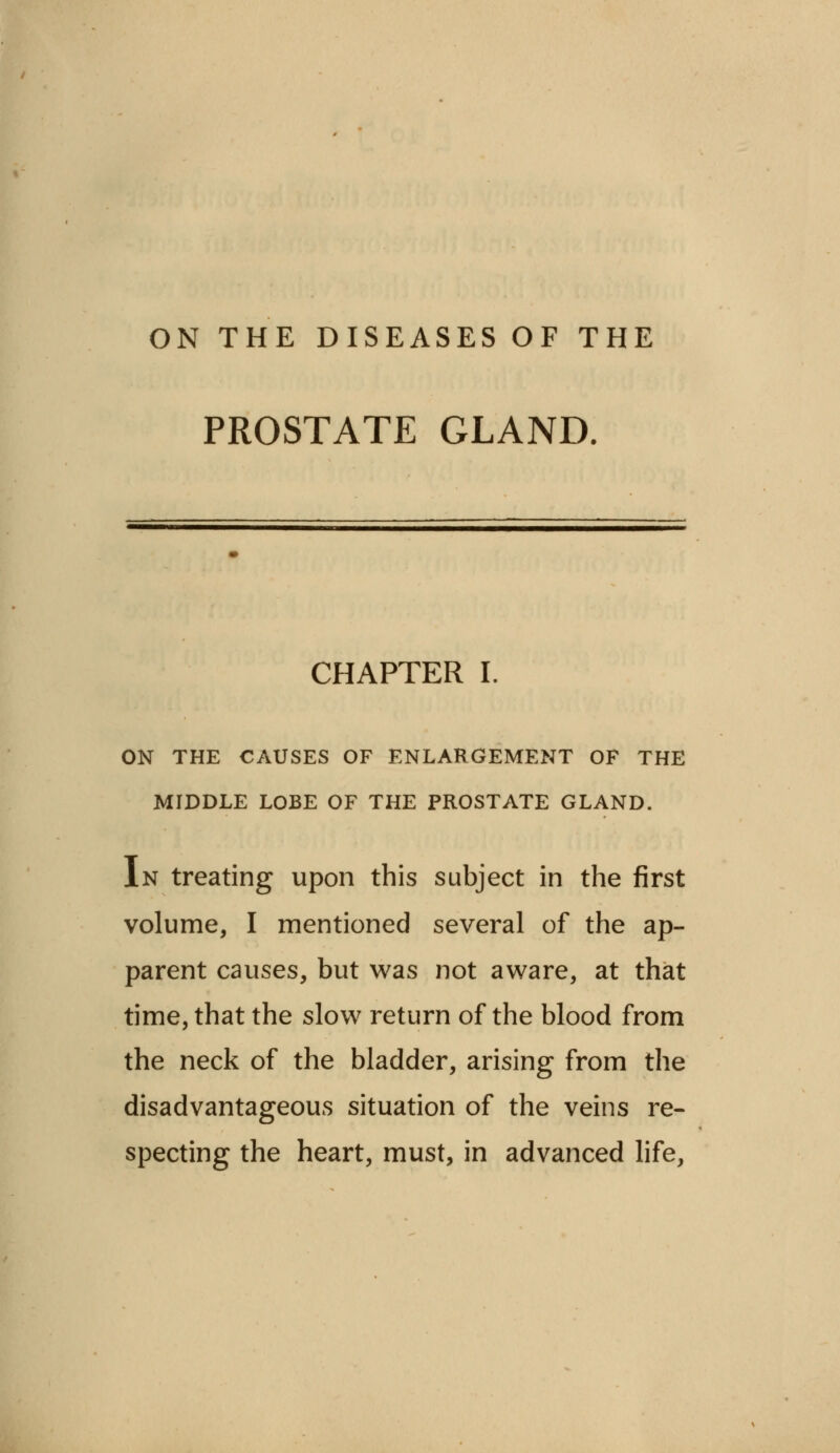 ON THE DISEASES OF THE PROSTATE GLAND. CHAPTER I. ON THE CAUSES OF ENLARGEMENT OF THE MIDDLE LOBE OF THE PROSTATE GLAND. In treating upon this subject in the first volume, I mentioned several of the ap- parent causes, but was not aware, at that time, that the slow return of the blood from the neck of the bladder, arising from the disadvantageous situation of the veins re- specting the heart, must, in advanced life,