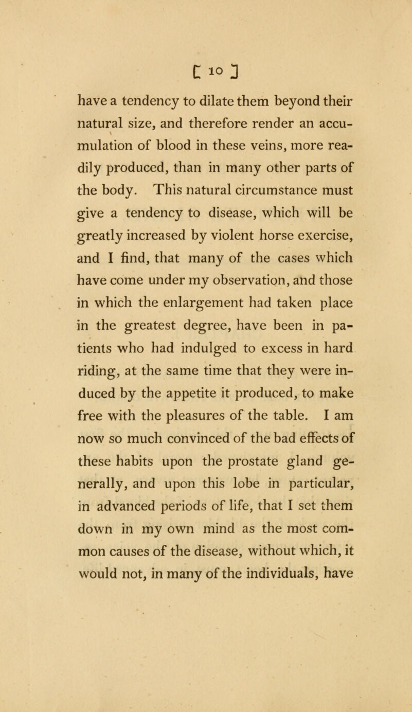 have a tendency to dilate them beyond their natural size, and therefore render an accu- mulation of blood in these veins, more rea- dily produced, than in many other parts of the body. This natural circumstance must give a tendency to disease, which will be greatly increased by violent horse exercise, and I find, that many of the cases which have come under my observation, and those in which the enlargement had taken place in the greatest degree, have been in pa- tients who had indulged to excess in hard riding, at the same time that they were in- duced by the appetite it produced, to make free with the pleasures of the table. I am now so much convinced of the bad effects of these habits upon the prostate gland ge- nerally, and upon this lobe in particular, in advanced periods of life, that I set them down in my own mind as the most com- mon causes of the disease, without which, it would not, in many of the individuals, have